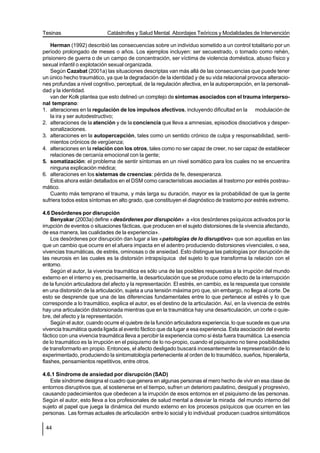 Tesinas                     Catástrofes y Salud Mental. Abordajes Teóricos y Modalidades de Intervención

    Herman (1992) describió las consecuencias sobre un individuo sometido a un control totalitario por un
período prolongado de meses o años. Los ejemplos incluyen: ser secuestrado, o tomado como rehén,
prisionero de guerra o de un campo de concentración, ser víctima de violencia doméstica, abuso físico y
sexual infantil o explotación sexual organizada.
    Según Cazabat (2001a) las situaciones descriptas van más allá de las consecuencias que puede tener
un único hecho traumático, ya que la degradación de la identidad y de su vida relacional provoca alteracio-
nes profundas a nivel cognitivo, perceptual, de la regulación afectiva, en la autopercepción, en la personali-
dad y la identidad.
    van der Kolk plantea que esto delineó un complejo de síntomas asociados con el trauma interperso-
nal temprano:
1. alteraciones en la regulación de los impulsos afectivos, incluyendo dificultad en la modulación de
    la ira y ser autodestructivo;
2. alteraciones de la atención y de la conciencia que lleva a amnesias, episodios disociativos y desper-
    sonalizaciones.
3. alteraciones en la autopercepción, tales como un sentido crónico de culpa y responsabilidad, senti-
    mientos crónicos de vergüenza;
4. alteraciones en la relación con los otros, tales como no ser capaz de creer, no ser capaz de establecer
    relaciones de cercanía emocional con la gente;
5. somatización: el problema de sentir síntomas en un nivel somático para los cuales no se encuentra
    ninguna explicación médica;
6. alteraciones en los sistemas de creencias: pérdida de fe, desesperanza.
    Estos ahora están detallados en el DSM como características asociadas al trastorno por estrés postrau-
mático.
    Cuanto más temprano el trauma, y más larga su duración, mayor es la probabilidad de que la gente
sufriera todos estos síntomas en alto grado, que constituyen el diagnóstico de trastorno por estrés extremo.

4.6 Desórdenes por disrupción
    Benyakar (2003a) define «desórdenes por disrupción» a «los desórdenes psíquicos activados por la
irrupción de eventos o situaciones fácticas, que producen en el sujeto distorsiones de la vivencia afectando,
de esa manera, las cualidades de la experiencia».
    Los desórdenes por disrupción dan lugar a las «patologías de lo disruptivo» que son aquellas en las
que un cambio que ocurre en el afuera impacta en el adentro produciendo distorsiones vivenciales, o sea,
vivencias traumáticas, de estrés, ominosas o de ansiedad. Esto distingue las patologías por disrupción de
las neurosis en las cuales es la distorsión intrapsíquica del sujeto lo que transforma la relación con el
entorno.
    Según el autor, la vivencia traumática es sólo una de las posibles respuestas a la irrupción del mundo
externo en el interno y es, precisamente, la desarticulación que se produce como efecto de la interrupción
de la función articuladora del afecto y la representación. El estrés, en cambio, es la respuesta que consiste
en una distorsión de la articulación, sujeta a una tensión máxima pro que, sin embargo, no llega al corte. De
esto se desprende que una de las diferencias fundamentales entre lo que pertenece al estrés y lo que
corresponde a lo traumático, explica el autor, es el destino de la articulación. Así, en la vivencia de estrés
hay una articulación distorsionada mientras que en la traumática hay una desarticulación, un corte o quie-
bre, del afecto y la representación.
    Según el autor, cuando ocurre el quiebre de la función articuladora experiencia, lo que sucede es que una
vivencia traumática queda ligada al evento fáctico que da lugar a esa experiencia. Esta asociación del evento
fáctico con una vivencia traumática lleva a percibir la experiencia como si ésta fuera traumática. La esencia
de lo traumático es la irrupción en el psiquismo de lo no-propio, cuando el psiquismo no tiene posibilidades
de transformarlo en propio. Entonces, el afecto desligado buscará incesantemente la representación de lo
experimentado, produciendo la sintomatología perteneciente al orden de lo traumático, sueños, hiperalerta,
flashes, pensamientos repetitivos, entre otros.

4.6.1 Síndrome de ansiedad por disrupción (SAD)
   Este síndrome designa el cuadro que genera en algunas personas el mero hecho de vivir en esa clase de
entornos disruptivos que, al sostenerse en el tiempo, sufren un deterioro paulatino, desigual y progresivo,
causando padecimientos que obedecen a la irrupción de esos entornos en el psiquismo de las personas.
Según el autor, esto lleva a los profesionales de salud mental a desviar la mirada del mundo interno del
sujeto al papel que juega la dinámica del mundo externo en los procesos psíquicos que ocurren en las
personas. Las formas actuales de articulación entre lo social y lo individual producen cuadros sintomáticos

 44
 