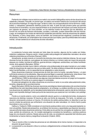 Tesinas                     Catástrofes y Salud Mental. Abordajes Teóricos y Modalidades de Intervención

Resumen

    Partiendo de múltiples marcos teóricos se realizó una revisión bibliográfica acerca de las situaciones de
catástrofe y desastre. Para ello, en primer lugar, se realizó una revisión histórica de la evolución del campo
de la psicotraumatología. En segundo lugar, se llevó a cabo una conceptualización de los términos «catás-
trofes» y «desastres» planteando distintos puntos de vista. A partir de esta primera parte que permitió
introducirse en la temática, se puso especial énfasis en la comprensión del impacto que estas situaciones
son capaces de generar, así como también, en los distintos modos de reacción que los afectados, en
función de una serie de factores individuales, sociales y culturales, pueden desarrollar ante las mismas.
Luego, se investigaron los modos de intervención existentes para abordar, tanto las situaciones de catástro-
fe y desastre, a corto y largo plazo, como así también, las consecuencias negativas y positivas de tales
situaciones. Finalmente, se contemplaron las consecuencias que implica, para los profesionales de la salud
mental, brindar asistencia en situaciones de esta naturaleza.




Introducción
    La existencia humana esta marcada por toda clase de eventos, algunos de los cuales son tristes,
violentos o peligrosos. Ninguna nación, ningún pueblo está protegido de catástrofes naturales o de actos
violentos producidos por el hombre (Flannery, 2003).
    Actualmente, se está viviendo un momento de profunda crisis social en distintos órdenes. Se ven surgir
diversas formas de violencia, que golpean de manera directa a un número cada vez mayor de personas,
ataques con misiles, bombas en edificios, guerras étnicas o religiosas, autobombas, son todas manifesta-
ciones de la agresión (Benyakar, 2003a).
    Los comienzos de este nuevo milenio, enfrentan a los profesionales de la salud mental con una multipli-
cidad de situaciones de urgencia a las que se debe asistir. Se debe enfatizar el desarrollo de programas de
salud mental flexibles, y con la capacidad de ser adaptados a cada situación.
    Estas situaciones ocasionan consecuencias de todo tipo como la muerte, secuelas físicas y un gran
sufrimiento psíquico en los afectados. Algunas personas llegan a superarlo rápidamente; otras tienen más
dificultades y quedarán marcadas por el traumatismo durante toda su vida (Flannery, 2003).
    Janoff Bulman (1985) ha demostrado que algunas creencias básicas se ponen en juego con la experien-
cia de violencia. El mundo ya no parece seguro ni controlable.
    El potencial patogénico de estas situaciones es enorme en tanto no se actúe adecuadamente antes,
durante y después de los acontecimientos.
    Según Benyakar (2003b) las diversas reacciones psicológicas desencadenadas ante acontecimientos
catastróficos han sido descriptas desde la antigüedad y, sin embargo, su análisis científico es muy reciente.
Las situaciones de catástrofe, por la naturaleza extremadamente amenazante para la vida de los individuos,
hacen casi imposible distinguir hasta qué punto las reacciones que ocasionan son normales o son patológi-
cas.
    Frente a un evento externo, como una catástrofe natural, guerra o un atentado terrorista, el psiquismo
reacciona de distintas maneras. El trauma es sólo una forma de respuesta. Por tanto, no siempre una
situación amenazante produce un trauma. El síndrome de estrés postraumático no describe lo que les
ocurre a todas las personas que enfrentaron una situación de esta naturaleza. Un mismo hecho puede
traumatizar a uno y a otro no.
    Calhoun y Tedeschi (1998) consideran el crecimiento postraumático como una respuesta bastante co-
mún a la pérdida. Desde esta perspectiva, se enfatizan los recursos y capacidades que disponen las perso-
nas para afrontar estas situaciones extremas. Entre ellos se encuentran los conceptos de resiliencia, hardi-
ness, sentido de coherencia, etc. Un modelo salutogénico considera los beneficios y cambios positivos
luego de una situación extrema. Desde este punto de vista, se considera la capacidad del individuo para
incrementar su fuerza interna y resignificar la situación (Violanti, 2003).

Hipótesis:
1. Tras un evento crítico no todas las personas se ven afectadas de la misma manera, ni responden a la
   situación de igual manera.
2. La exposición a una situación crítica no conduce «obligatoriamente» al desarrollo de síntomas postrau-
   máticos.

                                                                                                           5
 