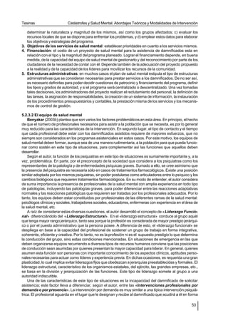 Tesinas                     Catástrofes y Salud Mental. Abordajes Teóricos y Modalidades de Intervención

   determinar la naturaleza y magnitud de los mismos, así como los grupos afectados; c) evaluar los
   recursos locales de que se dispone para enfrentar los problemas, y d) emplear estos datos para elaborar
   los objetivos y estrategias del programa.
3. Objetivos de los servicios de salud mental: establecer prioridades en cuanto a los servicios mismos.
4. Financiación: el costo de un proyecto de salud mental para la asistencia de damnificados esta en
   relación con el tipo y la magnitud del programa planeado. Lograr el financiamiento depende, en buena
   medida, de la capacidad del equipo de salud mental de gestionarlo y del reconocimiento por parte de los
   ciudadanos de la necesidad de contar con él. Depende también de la adecuación del proyecto propuesto
   a la realidad y de la capacidad de los líderes para movilizar los recursos de la comunidad.
5. Estructuras administrativas: en muchos casos el plan de salud mental estipula el tipo de estructuras
   administrativas que se consideran necesarias para prestar servicios a los damnificados. De no ser así,
   es necesario definirlas para poder decidir cuestiones de patrocinio y financiamiento del programa, definir
   los tipos y grados de autoridad, y si el programa será centralizado o descentralizado. Una vez tomadas
   tales decisiones, los administradores del proyecto realizan el reclutamiento del personal, la definición de
   las tareas, la asignación de responsabilidades, la creación de un sistema de información, la instauración
   de los procedimientos presupuestarios y contables, la prestación misma de los servicios y los mecanis-
   mos de control de gestión.

5.2.3.2 El equipo de salud mental
    Benyakar (2003b) plantea que son varios los factores problemáticos en esta área. En principio, el hecho
de que el número de profesionales necesarios para asistir a la población que se necesita, es por lo general
muy reducido para las características de la intervención. En segundo lugar, el tipo de contacto y el tiempo
que cada profesional debe estar con los damnificados asistidos requiere de mayores esfuerzos, que no
siempre son considerados en los programas asistenciales en estos casos. Por este motivo, los equipos de
salud mental deben formar, aunque sea de una manera rudimentaria, a la población para que pueda funcio-
nar como sostén en este tipo de situaciones, para complementar así las funciones que aquellos deben
desarrollar.
    Según el autor, la función de los psiquiatras en este tipo de situaciones es sumamente importante y, a la
vez, problemática. En parte, por el preconcepto de la sociedad que considera a los psiquiatras como los
representantes de la patología y de enfermedades psíquicas graves. Sumado a ello, se cree asimismo que
la presencia del psiquiatra es necesaria sólo en casos de tratamientos farmacológicos. Existe una posición
similar adoptada por los mismos psiquiatras, sin poder postularse como articuladores entre lo psíquico y los
cambios biológicos que requieren tratamientos farmacológicos. En su modo de entender, el autor considera
de suma importancia la presencia de profesionales de la salud mental con amplia experiencia en todo tipo
de patologías, incluyendo las patologías graves, para poder diferenciar entre las reacciones adaptativas
normales y las reacciones patológicas que requieren ser tratadas por los profesionales adecuados. Por lo
tanto, los equipos deben estar constituidos por profesionales de las diferentes ramas de la salud mental:
psicólogos clínicos y sociales, trabajadores sociales, educadores, enfermeras con experiencia en el área de
la salud mental, etc.
    A raíz de considerar estas diversas cuestiones, el autor desarrolló el concepto de «Liderazgo Funcio-
nal» diferenciándolo del «Liderazgo Estructural». En el «liderazgo estructural» conduce al grupo aquél
que tenga mayor rango jerárquico, tanto sea porque la profesión es considerada de mayor prestigio jerárqui-
co o por el puesto administrativo que la persona posee. A diferencia de esto, el «liderazgo funcional» se
despliega en base a la capacidad del profesional de sostener un grupo de trabajo en forma integrativa,
coherente, eficiente y creativa. Por lo tanto, no es la profesión ni es el supuesto prestigio lo que determina
la conducción del grupo, sino estas condiciones mencionadas. En situaciones de emergencia en las que
deben organizarse equipos recurriendo a diversos tipos de recursos humanos conviene que las posiciones
de conducción sean asumidas por quienes presentan la mayor capacidad para liderar. En general, quienes
asumen esta función son personas con importante conocimiento de los aspectos clínicos, aptitudes perso-
nales necesarias para actuar como líderes y experiencia previa. En dichas ocasiones, es requerida una gran
plasticidad, lo cual implica evitar liderazgos fijos que obedezcan a jerarquías preestablecidas y formales. El
liderazgo estructural, característico de los organismos estatales, del ejército, las grandes empresas, etc.,
se basa en la división y jerarquización de las funciones. Este tipo de liderazgo somete al grupo a una
autoridad indiscutible.
    Una de las características de este tipo de situaciones es la incapacidad del damnificado de solicitar
asistencia; este factor lleva a diferenciar, según el autor, entre las «Intervenciones profesionales por
demanda o por presencia». La intervención por demanda es muy similar a una típica intervención psiquiá-
trica. El profesional aguarda en el lugar que le designan y recibe al damnificado que acudirá a él en forma

                                                                                                          53
 