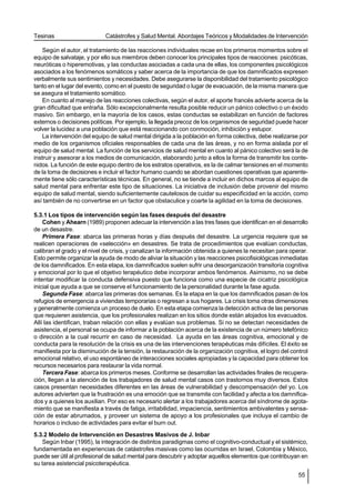 Tesinas                      Catástrofes y Salud Mental. Abordajes Teóricos y Modalidades de Intervención

    Según el autor, el tratamiento de las reacciones individuales recae en los primeros momentos sobre el
equipo de salvataje, y por ello sus miembros deben conocer los principales tipos de reacciones: psicóticas,
neuróticas o hiperemotivas, y las conductas asociadas a cada una de ellas, los componentes psicológicos
asociados a los fenómenos somáticos y saber acerca de la importancia de que los damnificados expresen
verbalmente sus sentimientos y necesidades. Debe asegurarse la disponibilidad del tratamiento psicológico
tanto en el lugar del evento, como en el puesto de seguridad o lugar de evacuación, de la misma manera que
se asegura el tratamiento somático.
    En cuanto al manejo de las reacciones colectivas, según el autor, el aporte francés advierte acerca de la
gran dificultad que entraña. Sólo excepcionalmente resulta posible reducir un pánico colectivo o un éxodo
masivo. Sin embargo, en la mayoría de los casos, estas conductas se estabilizan en función de factores
externos o decisiones políticas. Por ejemplo, la llegada precoz de los organismos de seguridad puede hacer
volver la lucidez a una población que está reaccionando con conmoción, inhibición y estupor.
    La intervención del equipo de salud mental dirigida a la población en forma colectiva, debe realizarse por
medio de los organismos oficiales responsables de cada una de las áreas, y no en forma aislada por el
equipo de salud mental. La función de los servicios de salud mental en cuanto al pánico colectivo será la de
instruir y asesorar a los medios de comunicación, elaborando junto a ellos la forma de transmitir los conte-
nidos. La función de este equipo dentro de los estratos operativos, es la de calmar tensiones en el momento
de la toma de decisiones e incluir el factor humano cuando se abordan cuestiones operativas que aparente-
mente tiene sólo características técnicas. En general, no se tiende a incluir en dichos marcos al equipo de
salud mental para enfrentar este tipo de situaciones. La iniciativa de inclusión debe provenir del mismo
equipo de salud mental, siendo suficientemente cautelosos de cuidar su especificidad en la acción, como
así también de no convertirse en un factor que obstaculice y coarte la agilidad en la toma de decisiones.

5.3.1 Los tipos de intervención según las fases después del desastre
    Cohen y Ahearn (1989) proponen adecuar la intervención a las tres fases que identifican en el desarrollo
de un desastre.
    Primera Fase: abarca las primeras horas y días después del desastre. La urgencia requiere que se
realicen operaciones de «selección» en desastres. Se trata de procedimientos que evalúan conductas,
calibran el grado y el nivel de crisis, y canalizan la información obtenida a quienes la necesitan para operar.
Esto permite organizar la ayuda de modo de aliviar la situación y las reacciones psicofisiológicas inmediatas
de los damnificados. En esta etapa, los damnificados suelen sufrir una desorganización transitoria cognitiva
y emocional por lo que el objetivo terapéutico debe incorporar ambos fenómenos. Asimismo, no se debe
intentar modificar la conducta defensiva puesto que funciona como una especie de cicatriz psicológica
inicial que ayuda a que se conserve el funcionamiento de la personalidad durante la fase aguda.
    Segunda Fase: abarca las primeras dos semanas. Es la etapa en la que los damnificados pasan de los
refugios de emergencia a viviendas temporarias o regresan a sus hogares. La crisis toma otras dimensiones
y generalmente comienza un proceso de duelo. En esta etapa comienza la detección activa de las personas
que requieren asistencia, que los profesionales realizan en los sitios donde están alojados los evacuados.
Allí las identifican, traban relación con ellas y evalúan sus problemas. Si no se detectan necesidades de
asistencia, el personal se ocupa de informar a la población acerca de la existencia de un número telefónico
o dirección a la cual recurrir en caso de necesidad. La ayuda en las áreas cognitiva, emocional y de
conducta para la resolución de la crisis es una de las intervenciones terapéuticas más difíciles. El éxito se
manifiesta por la disminución de la tensión, la restauración de la organización cognitiva, el logro del control
emocional relativo, el uso espontáneo de interacciones sociales apropiadas y la capacidad para obtener los
recursos necesarios para restaurar la vida normal.
    Tercera Fase: abarca los primeros meses. Conforme se desarrollan las actividades finales de recupera-
ción, llegan a la atención de los trabajadores de salud mental casos con trastornos muy diversos. Estos
casos presentan necesidades diferentes en las áreas de vulnerabilidad y descompensación del yo. Los
autores advierten que la frustración es una emoción que se transmite con facilidad y afecta a los damnifica-
dos y a quienes los auxilian. Por eso es necesario alertar a los trabajadores acerca del síndrome de agota-
miento que se manifiesta a través de fatiga, irritabilidad, impaciencia, sentimientos ambivalentes y sensa-
ción de estar abrumados, y proveer un sistema de apoyo a los profesionales que incluya el cambio de
horarios o incluso de actividades para evitar el burn out.
5.3.2 Modelo de Intervención en Desastres Masivos de J. Inbar
    Según Inbar (1995), la integración de distintos paradigmas como el cognitivo-conductual y el sistémico,
fundamentada en experiencias de catástrofes masivas como las ocurridas en Israel, Colombia y México,
puede ser útil al profesional de salud mental para descubrir y adoptar aquellos elementos que contribuyan en
su tarea asistencial psicoterapéutica.
                                                                                                           55
 