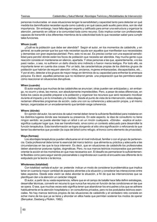 Tesinas                      Catástrofes y Salud Mental. Abordajes Teóricos y Modalidades de Intervención

personas involucradas en esas situaciones tengan la sensibilidad y capacidad tanto para detectar en qué
medida los damnificados necesitan ayuda como cuándo y en qué casos pedir auxilio para otros, son de vital
importancia. Sin embargo, hace falta alguien experto y calificado para armar una estructura y organizar la
atención, pensando en utilizar a la comunidad toda como recurso. Esto implica contar con profesionales
capaces de transmitir a los diferentes miembros de la colectividad todo lo que necesitan saber para cumplir
tales funciones.

Whom (cuál)
    ¿Cuál es la población que debe ser atendida? Según el autor, en los momentos de catástrofe, y en
general, se suele pensar que los que más necesitan ayuda son aquellos que manifiestan sus necesidades
y demandas con gran espectacularidad. Pero, esto no es así. Es preciso contar con una especial sensibi-
lidad para percibir dónde están los focos de población que necesita ser atendida. Hay mucha gente cuya
reacción consiste en mantenerse en silencio, apartada. Y otras personas a las que, aparentemente, «no les
pasó nada», o sea, no sufrieron un daño directo sino indirecto o fueron meros testigos. Por todo ello, es
importante tener en cuenta dos cosas: Por un lado, las características propias de los distintos grupos de
población que habrían de requerir atención: niños, ancianos, mujeres embarazadas, discapacitados, etc...
Y por el otro, detectar a los grupos de mayor riesgo en términos de su capacidad para enfrentar la amenaza
psíquica. Es decir, aquellas personas que no recibieron jamás una preparación que les permitiera saber
cómo reaccionar en situaciones disruptivas.

When (cuando)
   El autor explica que muchas de las catástrofes se anuncian; otras pueden ser anticipadas y, sin embar-
go, no ocurrir y otras, las menos, son absolutamente impredecibles. Pero, a pesar de estas diferencias, en
todos los casos es posible preparar a la población y organizar los recursos que será necesario movilizar
durante el impacto y en lo inmediato y lo mediato. Desde el punto de vista de la intervención, estas etapas,
reclaman diferentes programas de acción, cada uno con su coherencia y adecuación propia, y al mismo
tiempo, organizadas en un encadenamiento que también exige coherencia.

Where (dónde)
    En opinión del autor, los servicios de salud mental deben tener la suficiente flexibilidad para instalarse en
los distintos lugares donde sea necesaria su presencia. En este aspecto, la idea de consultorio no tiene
ningún sentido: se puede atender bajo un árbol o en un rincón cualquiera. «Dónde» -explica el autor-
significa cualquier lugar que, tras ser transformado, sirva como un contexto adecuado para desarrollar la
función terapéutica. Esta transformación se logra otorgando al sitio otra significación o reforzando la que
tienen los elementos que ya están (la copa del árbol como refugio, el tronco como elemento de privacidad).

Ways (formas)
     Los abordajes terapéuticos pueden efectuarse en el nivel individual, familiar o con el grupo de pertenen-
cia. Cada profesional debe tomar lo esencial del marco teórico que alimenta su práctica y adecuarla a las
circunstancias en las que le toca intervenir. Es decir, que en situaciones de catástrofe los profesionales
deben abandonar posturas rígidas, dogmáticas. Pero, no sus marcos teóricos incorporados que permiten
orientar la acción en los momentos en que mas necesarios son. El desafío es permanecer lo suficientemen-
te flexibles como para seguir siendo psicoanalista o cognitivista aún cuando el encuadre sea diferente de lo
estipulado por la teoría o la técnica.

Wholeness (totalidad)
    Con totalidad -señala el autor- se pretende indicar un modo de considerar la problemática que implica
tener en cuenta la mayor cantidad de aspectos atinentes a la situación y considerar las interacciones entre
tales aspectos. Desde esta visión se debe abordar la situación, a fin de que las intervenciones que se
planifiquen den a la atención un carácter integral.
    El autor, a partir de su vasta experiencia, refiere que en el campo de batalla hace falta definir estrategias,
desarrollar técnicas, convertir en recurso lo que nunca fue recurso en función de las condiciones en las que
se opera. O sea, que muchas veces esto significa tener que abandonar los encuadres a los que se adhiere
habitualmente en la atención hospitalaria o en consultorios privados, pero no los postulados teóricos esen-
ciales. No hay marcos teóricos propios de las situaciones de catástrofe y el verdadero reto consiste en
echar mano de los que ya se tiene y ahondar en ellos hasta que permitan sostener los modos de operar
(Benyakar, Dasberg y Plotkin, 1982).


 60
 