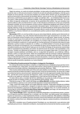 Tesinas                      Catástrofes y Salud Mental. Abordajes Teóricos y Modalidades de Intervención

    Según los autores, en cuanto al contacto psicológico, la clave está en la aptitud por parte del que oferta
ayuda de crear un clima de comunicación a través de una serie de actitudes psicológicas, entre las que la
empatía se torna esencial. Una escucha empática se muestra eficaz siempre que se acompañe de la
oportuna transmisión al demandante de tal estado afectivo, para lo que es muy útil el reflejar al sujeto las
emociones y sentimientos que se captan en su relato: por ejemplo, decir...»es verdaderamente duro lo que
me cuenta, o debe sentirse profundamente humillado, o bien qué angustia debe estar sintiendo». En lo que
se refiere al segundo componente, el examen de los parámetros del conflicto, hay que considerar que
cuando se lleva a cabo una intervención en crisis, lo más indicado es centrarse en un foco que comprenda
el pasado inmediato, así como el presente y el futuro cercano, debiéndose desalentar todo intento por incluir
presuntos determinantes de la crisis que procedan del pasado lejano: Centrémoslos en lo que ahora le
angustia, deprime o enoja, es una buena frase para hacer ver al demandante por dónde transcurrirá la ayuda
del profesional. Otra estrategia interesante, es guardar silencio cuando el sujeto se refiere a hechos muy
pretéritos o muy futuros e intervenir con una exclamación positiva cuando se hacen referencias a lo próximo
o lo presente.
    Benveniste (2000), en una línea similar a la que se viene desarrollando, plantea que la intervención en
crisis es, por naturaleza, muy corta. Muchas intervenciones tienen lugar únicamente en una sesión. Por
tanto, es importante conducir la sesión como un tratamiento de una sola sesión. Según el autor, es necesa-
rio tener en cuenta que el encuadre de la intervención en crisis es diferente al de un encuadre clínico. El
consejero puede estar en una escuela o en una iglesia, en un campo o bajo un árbol. En una intervención en
crisis «el consultorio» puede ser un cuarto grande con muchas personas en él haciendo toda clase de cosas
diferentes o podría no estar en absoluto en un edificio. La confidencialidad no funciona de igual manera
debido a la situación de emergencia y por la necesidad de apoyo que se requiere de otros. Las horas de
consultorio durante una crisis no tienen nada que ver con el reloj. Se trabaja con las personas cuando éstas
están en necesidad de ser atendidos; por lo tanto, las sesiones duran de acuerdo a las necesidades y a los
recursos. También son diferentes los problemas con los que el consejero debe tratar. En primer lugar, el
consejero necesita establecer prioridades, esto es, la seguridad del paciente, sus problemas médicos,
alimento, sueño y un lugar para dormir, deben ser considerados antes de comenzar cualquier tratamiento
psicológico. Las personas no pueden superar su miedo hasta que el peligro real haya cesado. Durante la
crisis, la meta del tratamiento no es el cambio profundo del paciente, o la revisión del origen infantil de los
conflictos del paciente. La meta de intervención en crisis es ayudar al paciente a que lidie con su trauma. La
meta es ayudar al paciente a ajustarse a su nueva situación.

5.3.5 Debriefing (Cuestionamiento Psicológico o Indagación Psicológica)
   En víctimas de eventos traumáticos, lo ideal es un tratamiento breve y focalizado porque permite minimi-
zar la morbilidad que, a largo plazo, provocan estos hechos, disminuyendo la presencia de cogniciones y
reacciones emocionales reactivas y desadaptativas permanentes (Rachman, 1980).
   Para muchos sobrevivientes (tanto para niños como para adultos) una red social bien informada sobre la
manera de afrontar el estrés traumático y capaz de hacer narrar los acontecimientos, (en forma de un relato
que ordene los hechos y las emociones), representa la mejor forma de organización posible. Esta interven-
ción, permite abrir camino al proceso de integración, duelo y crecimiento postraumático. Resulta evidente
que esto no se realiza sin sufrimiento, desesperanza y crisis internas (Perren-Klinger, 2003).
   En estos últimos años, el empleo del término debriefing se ha puesto de moda en Europa del Oeste,
después de serlo en Estados Unidos y Europa del Norte (Perren-Klinger, 2003).
   Esta técnica surge en 1983, a partir del trabajo que Jeffrey Mitchell, psicólogo estadounidense, realiza
con paramédicos, quienes se ven continuamente expuestos a situaciones estresantes.
   Luego, a partir del modelo original, han surgido diferentes variantes. Todas estas variantes son similares
en su estructura y en su aplicación y designan en todos los casos una asistencia psicológica breve para
personas traumatizadas a causa de una situación difícil o un incidente crítico. En un primer momento, se
conoce bajo el nombre de Critical Incident Stress Debriefing (CISD), para luego, ser denominado como
Debriefing Psicológico, de acuerdo a la visión de Dyregrov.
   Según Perren-Klinger (2003), originalmente el debriefing designaba un procedimiento preciso, practica-
do en el ejército americano después de un combate o de una misión, que debía ayudar a los soldados a
superar sus reacciones y a volver rápidamente al frente o a misiones posteriores. Más adelante, el debriefing
se ha revelado como una medida preventiva voluntaria contra la traumatización secundaria (traumatización
por rebote) y contra el burn-out, utilizándose al principio por algunos cuerpos de policía y conductores de
ambulancia.
   Cía (2001) considera que el Cuestionamiento Psicológico es una intervención cuya estructura está
diseñada para promover, mediante la ventilación, el procesamiento emocional de diversos sucesos estre-

                                                                                                           65
 