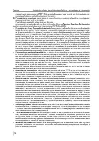 Tesinas                     Catástrofes y Salud Mental. Abordajes Teóricos y Modalidades de Intervención

   miedos irracionales propios del TEPT. Si la ansiedad ocupa un lugar central, las víctimas deben ser
   ayudadas a fortalecer sus habilidades de confrontación.
3) Procesamiento emocional: con el objeto de poner el evento en perspectiva la víctima necesita poder
   reexperimentarlo sin sentirse desvalido.
   Para todo esto, es posible utilizar diversas técnicas.
   A continuación se realizará una breve descripción de las diferentes Técnicas Cognitivo-Conductuales
que han demostrado ser efectivas en el tratamiento del TEPT (Cía, 2001).
- Exposición en vivo y Exposición imaginaria: la exposición implica el enfrentarse con la situación
   temida de manera real (en vivo) o imaginaria. La exposición imaginaria es una manera segura y controla-
   da de que el paciente reviva el evento traumático, el miedo y el distrés causados por el mismo. Se realiza
   gradualmente y, en forma jerárquica, desde el menos ansiógeno al que más distrés cause. Es importante
   para el paciente sentir que tiene el control del proceso de rememorar el hecho y las sensaciones asocia-
   das al mismo. Según Cía, algunos estudios indican que la exposición en vivo resulta ser más efectiva.
   Esto implica, para el autor, que hasta que le paciente no se enfrente con la situación real o lugares y las
   sensaciones traumáticas, no terminará de recuperarse y de procesarlas. Esta terapia desensibiliza, en
   forma gradual, al paciente; y por tanto, es necesario establecer, previamente, una jerarquía de temores:
   de menor a mayor. Cada exposición se acompaña por instrucciones de afrontamiento. Se espera que la
   exposición reiterada a las situaciones temidas culmine en una»habituación» al mismo, para que pueda
   procesar la situación y rememorarla, sin las intensas respuestas de miedo.
- Entrenamiento respiratorio y relajación: el objetivo de entrenar al paciente en técnicas de relajación
   es el darle más herramientas para calmar sus miedos y su ansiedad. La relajación se caracteriza por
   una respiración lenta y profunda, por un aumento en la digestión y una disminución de los latidos cardía-
   cos, así como por una mayor temperatura corporal. Al paciente le será más fácil controlar la ansiedad, si
   comienza a practicar la técnica antes de que llegue a su pico de máxima intensidad. Es por esto que
   deben reconocerse, antes que nada, los síntomas y signos de la ansiedad. Se le debe insistir al paciente
   en la necesidad de la práctica sistemática y continua de los ejercicios.
   Aprender a respirar adecuadamente es un aspecto importante de la relajación, es por ello que es conve-
niente enseñarle al paciente a controlar su ritmo respiratorio.
- Detención del pensamiento: para esta técnica cognitiva aplicada al TEPT, no hay evidencia empírica
   concreta. Sus fundamentos se contradicen con los principios de la exposición imaginaria, la cual propo-
   ne un mayor afrontamiento para lograr una mejor habituación. Según el autor, esta técnica sólo se
   utilizará cuando la exposición sea irrealizable, por la razón que fuere.
- Reestructuración cognitiva: Esta metodología se basa en la terapia cognitiva de los trastornos emo-
   cionales de Beck, que se fundamenta en la siguiente hipótesis: las emociones son producidas por la
   interpretación de los eventos y no por los eventos en sí mismos. Esto implica que cada suceso puede ser
   interpretado de diversas maneras, de acuerdo a los esquemas cognitivos del sujeto. El hecho de haber
   vivenciado un incidente severo es capaz de debilitar o modificar drásticamente el sistema de creencias
   del sujeto. Es, en este punto, donde la terapia resulta muy útil para que el paciente reconozca que sus
   pensamientos son excesivamente negativos y ayudar a modificarlos. Las técnicas de reestructuración
   cognitiva son un recurso terapéutico altamente poderoso para ayudar a los pacientes con TEPT. Pueden
   aplicarse de forma grupal o individual, en terapia familiar y de pareja. Sus objetivos son: a) ayudar a los
   pacientes a detectar sus pensamientos automáticos y la forma en que éstos se conectan e impactan
   sobre sus pensamientos, sentimientos y conductas. b) ayudar al paciente a modificar la forma de proce-
   sar la información y su comportamiento. c) ayudar al paciente a explorar y cambiar sus creencias
   básicas mediante «tareas» específicas.
- Autodiálogo guiado: Meichenbaum desarrolló el método del autodiálogo guiado, mediante el cual se le
   enseña al paciente a concentrarse en su «diálogo interno», en lo que se está diciendo en ese momento
   a sí mismo. Se lo instruye a detectar los diálogos internos disfuncionales y negativos y a modificarlos por
   otros más adaptativos, racionales y positivos.
- Técnicas de dramatización: las técnicas psicodramáticas son muy valiosas en el momento de expre-
   sar y de elaborar situaciones traumáticas. Consisten en escenificar situaciones que implican a los
   protagonistas desde lo corporal, los gestos, las reacciones y las conductas, al pretender estar dentro de
   determinada circunstancia y aprender nuevas formas de reaccionar y conducirse ante estímulos; es la
   forma de practicar la manera de resolver una situación.
- Modelado encubierto: esta técnica es el análogo imaginario de la dramatización de roles: ayuda al
   paciente a enfrentarse con situaciones estresantes mediante el ensayo imaginario de estrategias, a
   partir de escenas conflictivas.


 72
 