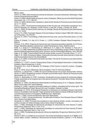Tesinas                       Catástrofes y Salud Mental. Abordajes Teóricos y Modalidades de Intervención

     México. Harla.
.    Cohen, R. (1999). Salud mental para víctimas de desastres. Guía para instructores. Washington. Orga-
     nización Panamericana de la Salud.
.    Cohen, R. (2002). Mental health services for victims of disasters. Official Journal of the World Psychiatric
     Association. Vol. 1, nº 3, 149-152.
.    Cohen, R. (2003). Bioterrorismo, desastres y salud mental. Revista de Psicotrauma para Iberoamérica,
     vol. 2, nº 1, 38-43.
.    Crocq, L. (1997). The Emotional Consequences of War 50 years old. A Psychiatric perspective. En L.
     Hunt, M. Marshall y Ch. Rowlings. In Past Trauma, in Late Life. Londres. J. Kinsley. Pp. 39-48.
.    Crocq, L. (2003). El retorno de los infiernos y su mensaje. Revista de Psicotrauma para Iberoamérica,
     vol. 2, nº 2, 18-35.
.    Curran, P. S. (1988). Psychiatric Aspects of Terrorist Violence: Northern Ireland 1969-1987. British Jour-
     nal of Psychiatry, 153, 470-475.
.    Donovan, D. (1991). Traumatology: A field whose time has come. Journal of traumatic Stress. 4:3, 433-
     436.
.    Erikson, P.; Drabek, T. E.; Key, W. H.; Crowe, J. L. (1976). Families in Disaster. Mass Emergencies, 1,
     206-213.
.    Falnnery, R. B. (2003). Programa de intervención para el personal psiquiátrico agredido. En G. Perren-
     Klinger. Debriefing. Modelos y Aplicaciones. Institut Psychotrauma. Suiza. Gráficas Lizarra.
.    Felitti, V. J.; Anda, R. F.; Nordernberg, D.; Willimason, D. F.; Spitz, A. M.; Edwards, V.; Koss, M. P.;
     Marks, J. S. (1998). Relationship of childhood abuse to many of the leading causes of death in adults: the
     adverse childhood experiences (ACE) study. American Journal of Preventative Medicine, 14(4), 245-258.
.    Figley, C. R. (1988). Toward a field of traumatic stress studies. Journal of Traumatic Stress. 1:1, 3-11.
.    Figley, C. R. (1995). Compassion fatigue: Coping with secondary traumatic stress disorder in those who
     treat the traumatized. Nueva York. Bruner/Mazel.
.    Figley, C. R. (2003). El tratamiento del estrés traumático. Revista de Psicotrauma para Iberoamérica.
     Vol. 2, nº 1, 4-13.
.    Frederick, C. J. (1977). Current Thinking About Crises or Psychological Intervention in United States
     Disasters. Mass Emergencies, 2, 43-50.
     Perspective. En L. Hunt, M. Marshall, Ch. Rowlings. In Past Trauma, in Late Life. Londres. J. Kingsley,
     pp. 39-48.
.    Freud, S. (1915). Duelo y Melancolía. Obras completas. Tomo 14. Amorrortu Editores.
.    Garbarino, J. y Ekcenrode, J. (1999). Por qué las familias abusan de sus hijos. Buenos Aires. Granica.
.    Gentry, E. (2003). Desgaste por empatía: el desafío de la transformación. Revista de Psicotrauma para
     Iberoamérica, vol. 2, nº 2, 4-17.
.    Gentry, E.; Baranowsky, A. (1997, noviembre). Accelerated recovery program for compassion fatigue.
     Trabajo presentado en el Congreso de la International Society for Traumatic Stress Studies, Montreal,
     Quebec, Canadá.
.    Gergerian, E. (1995). Eye Movement Desensitization and Reprocesing. En A. S. Kalayjian. Disaster &
     Mass Trauma. New York. Vista Publishing.
.    Grotberg, E. (1995). A guide to promoting resilience in children: strengthening the human spirit. The
     International Resilience Project. Bernard Van Leer Foundation. Holanda. La Haya.
.    Harshbarger, D. (1973). An Ecological Perspective on Disastrous an Facilitative Disaster Intervention
     based on the Buffalo Creek Disaster. Paper presented at the National Institute of Mental Health Conti-
     nuing Education Seminar on Emergency Health Services. Washington.
.    Herman, J. (1992). Trauma and Recovery. New York. Basic Books.
.    Herman, J. (1997). Trauma and Recovery. The Aftermath of Violence. From Domestic Abuse to Political
     Terror. Nueva York. Basic Books.
.    Hernández, A. (1998). Promoción de la resiliencia a nivel individual, familiar, escolar, comunitario y de
     políticas sociales. En Notas de trabajo sobre el tema. Santa Fé de Bogota.
.    Inbar, J. (1994). Estrategias de intervención psicológica en situaciones de crisis masivas (1ª parte).
     Perspectivas Sistémicas. Año 7, nº 34, 11-12.
.    Inbar, J. (1995). Estrategias de intervención psicológica en situaciones de crisis masivas (2ª parte).
     Perspectivas Sistémicas. Año 8, nº 35, 13-14.
.    Inbar, J. (1996). Psicoterapia de deudos de víctimas de catástrofes. Perspectivas Sistémicas. Año 9, nº
     39, 12-13.
.    Infante, F. (2001). La resiliencia como proceso: Una revisión de la literatura reciente. En A. Melillo y E.N.
     Suarez Ojeda, (compil.). Resiliencia. Descubriendo las propias fortalezas. Capítulo 1, 31-55. Buenos

    86
 