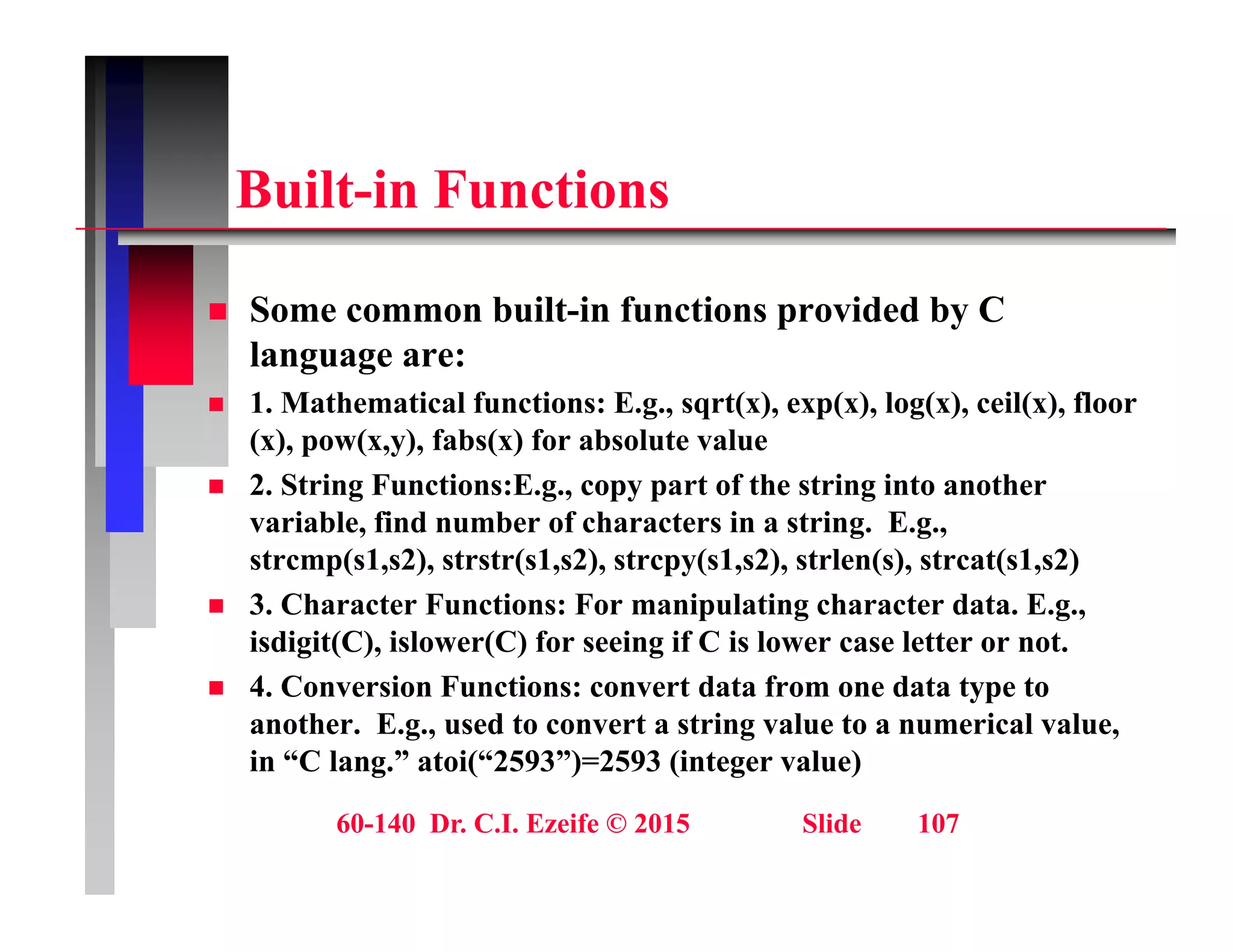 B ilt i F ti
Built-in Functions
 Some common built-in functions provided by C
language are:
 1. Mathematical functions: E.g., sqrt(x), exp(x), log(x), ceil(x), floor
g , q ( ), p( ), g( ), ( ),
(x), pow(x,y), fabs(x) for absolute value
 2. String Functions:E.g., copy part of the string into another
variable, find number of characters in a string. E.g.,
, g g ,
strcmp(s1,s2), strstr(s1,s2), strcpy(s1,s2), strlen(s), strcat(s1,s2)
 3. Character Functions: For manipulating character data. E.g.,
isdigit(C), islower(C) for seeing if C is lower case letter or not.
g ( ), ( ) g
 4. Conversion Functions: convert data from one data type to
another. E.g., used to convert a string value to a numerical value,
in “C lang.” atoi(“2593”)=2593 (integer value)
60-140 Dr. C.I. Ezeife © 2015 Slide 107
g ( ) ( g )
 