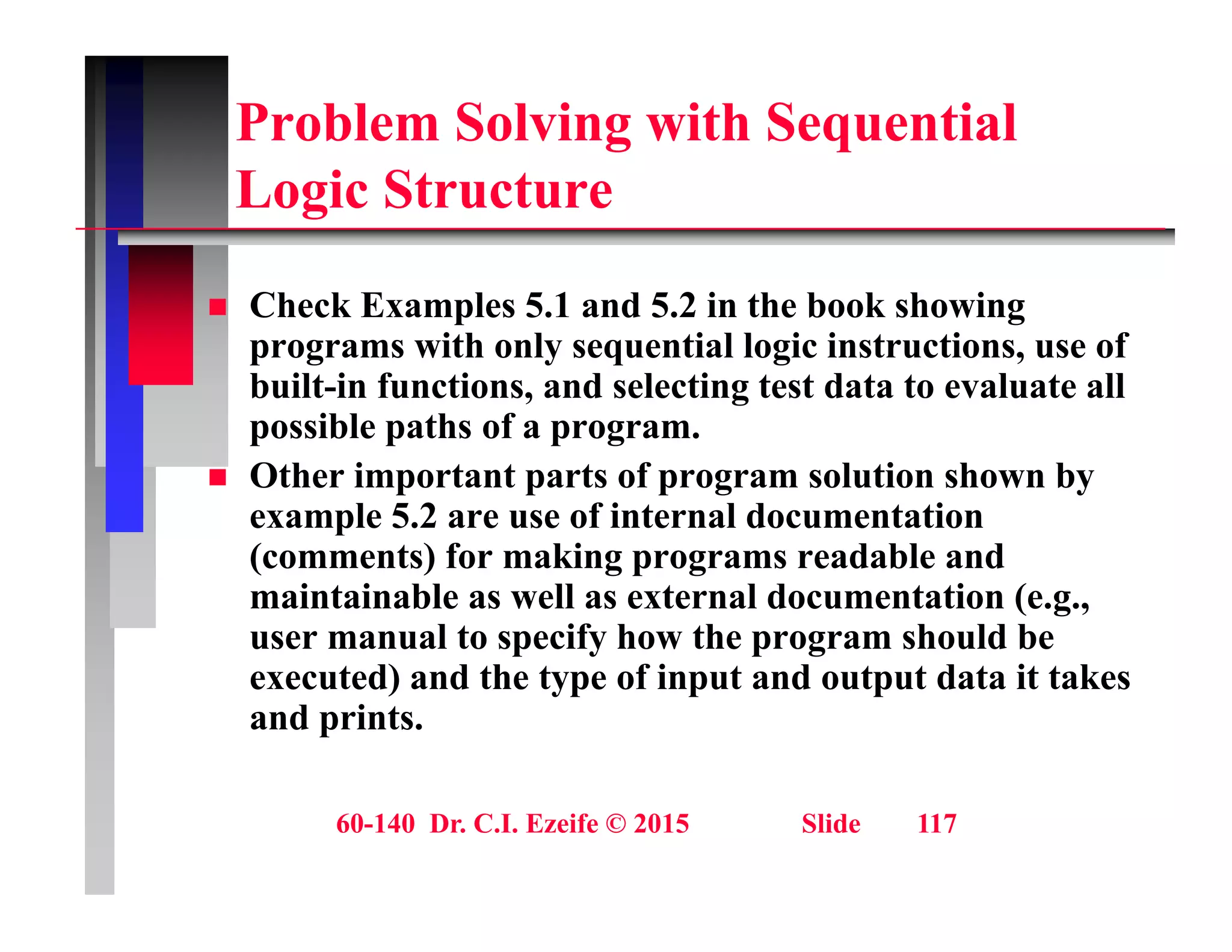 Problem Solving with Sequential
L i St t
Logic Structure
Ch k E l 5 1 d 5 2 i th b k h i
 Check Examples 5.1 and 5.2 in the book showing
programs with only sequential logic instructions, use of
built-in functions, and selecting test data to evaluate all
ibl th f
possible paths of a program.
 Other important parts of program solution shown by
example 5.2 are use of internal documentation
(comments) for making programs readable and
maintainable as well as external documentation (e.g.,
user manual to specify how the program should be
p y p g
executed) and the type of input and output data it takes
and prints.
60-140 Dr. C.I. Ezeife © 2015 Slide 117
 