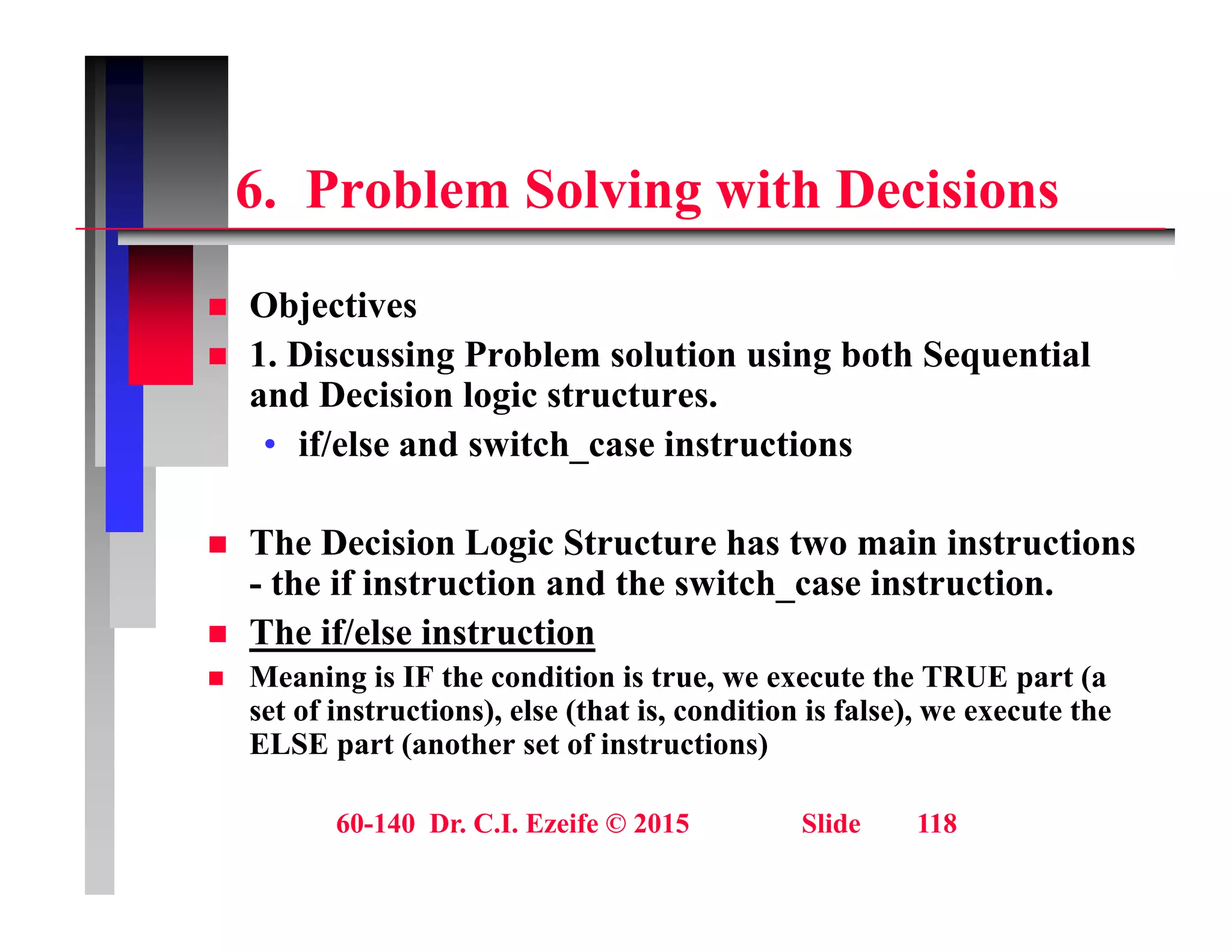 6 P bl S l i ith D i i
6. Problem Solving with Decisions
Obj ti
 Objectives
 1. Discussing Problem solution using both Sequential
and Decision logic structures.
• if/else and switch_case instructions
Th D i i L i St t h t i i t ti
 The Decision Logic Structure has two main instructions
- the if instruction and the switch_case instruction.
 The if/else instruction
 Meaning is IF the condition is true, we execute the TRUE part (a
set of instructions), else (that is, condition is false), we execute the
ELSE part (another set of instructions)
60-140 Dr. C.I. Ezeife © 2015 Slide 118
 