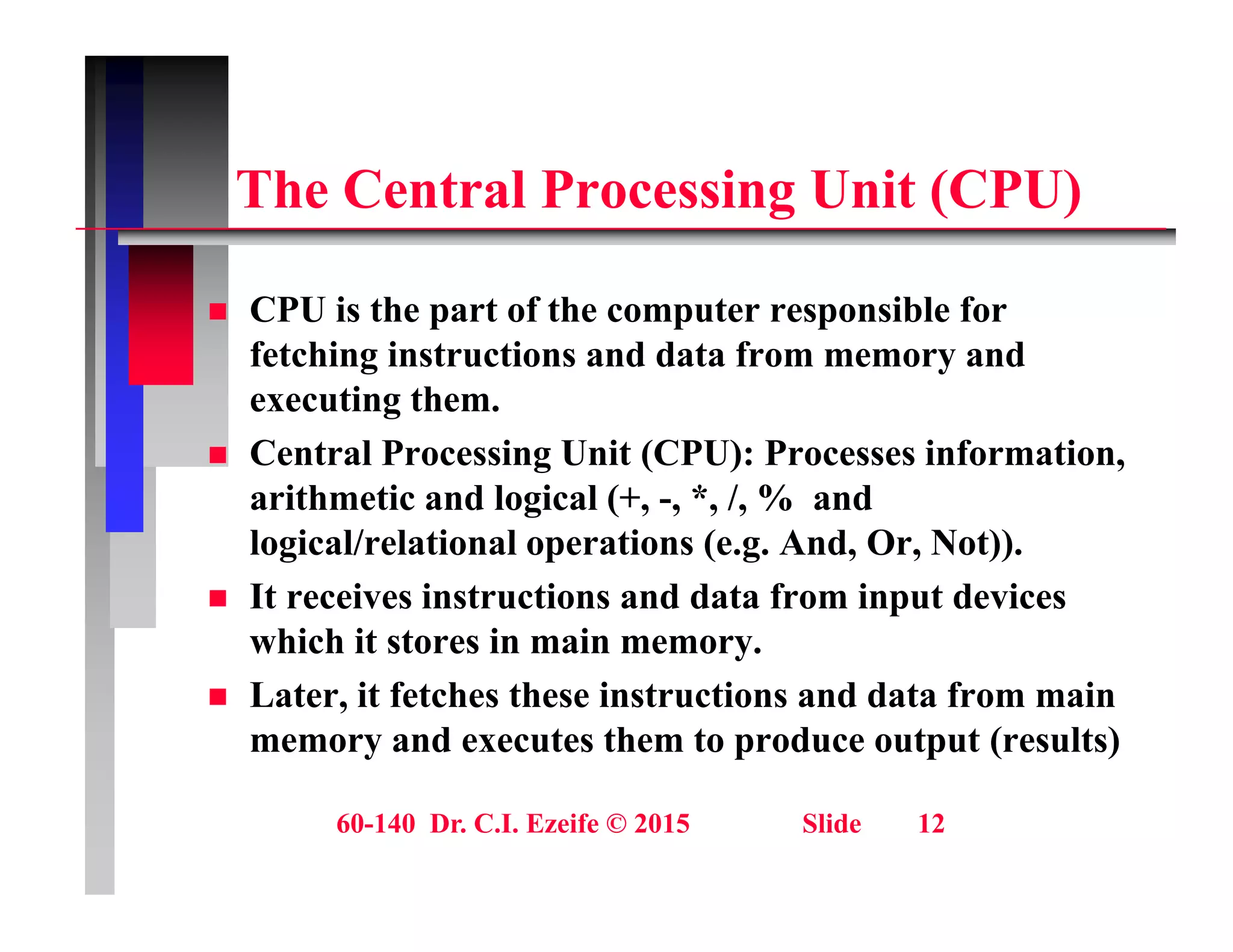 Th C t l P i U it (CPU)
The Central Processing Unit (CPU)
 CPU is the part of the computer responsible for
fetching instructions and data from memory and
executing them.
g
 Central Processing Unit (CPU): Processes information,
arithmetic and logical (+, -, *, /, % and
l i l/ l ti l ti ( A d O N t))
logical/relational operations (e.g. And, Or, Not)).
 It receives instructions and data from input devices
which it stores in main memory.
y
 Later, it fetches these instructions and data from main
memory and executes them to produce output (results)
60-140 Dr. C.I. Ezeife © 2015 Slide 12
 