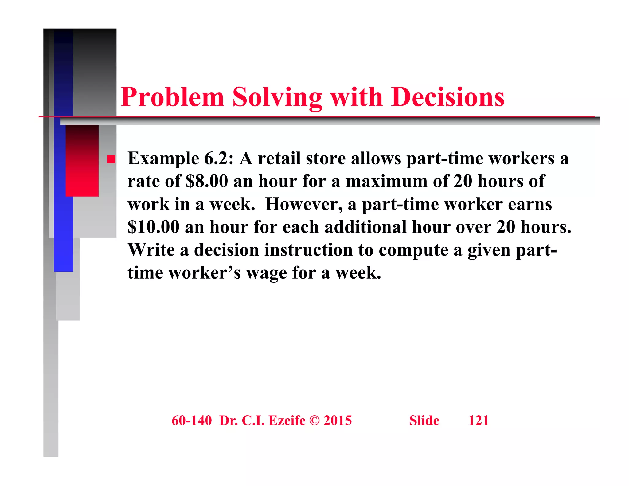 P bl S l i ith D i i
Problem Solving with Decisions
 Example 6.2: A retail store allows part-time workers a
rate of $8.00 an hour for a maximum of 20 hours of
work in a week. However, a part-time worker earns
, p
$10.00 an hour for each additional hour over 20 hours.
Write a decision instruction to compute a given part-
time worker’s wage for a week
time worker s wage for a week.
60-140 Dr. C.I. Ezeife © 2015 Slide 121
 