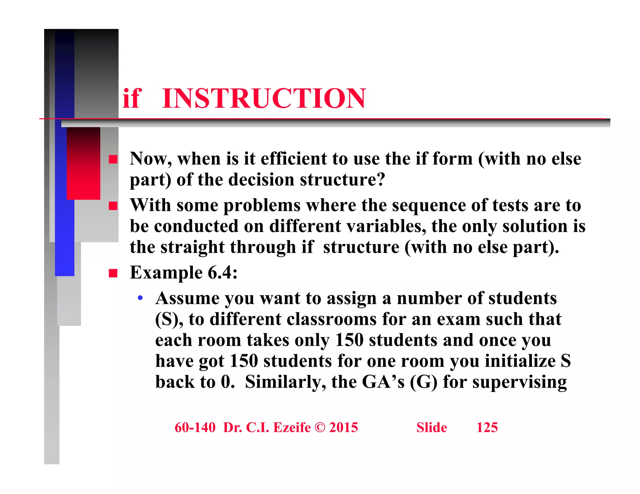 if INSTRUCTION
if INSTRUCTION
N h i it ffi i t t th if f ( ith l
 Now, when is it efficient to use the if form (with no else
part) of the decision structure?
 With some problems where the sequence of tests are to
be conducted on different variables, the only solution is
the straight through if structure (with no else part).
 Example 6.4:
Example 6.4:
• Assume you want to assign a number of students
(S), to different classrooms for an exam such that
each room takes only 150 students and once you
each room takes only 150 students and once you
have got 150 students for one room you initialize S
back to 0. Similarly, the GA’s (G) for supervising
60-140 Dr. C.I. Ezeife © 2015 Slide 125
 