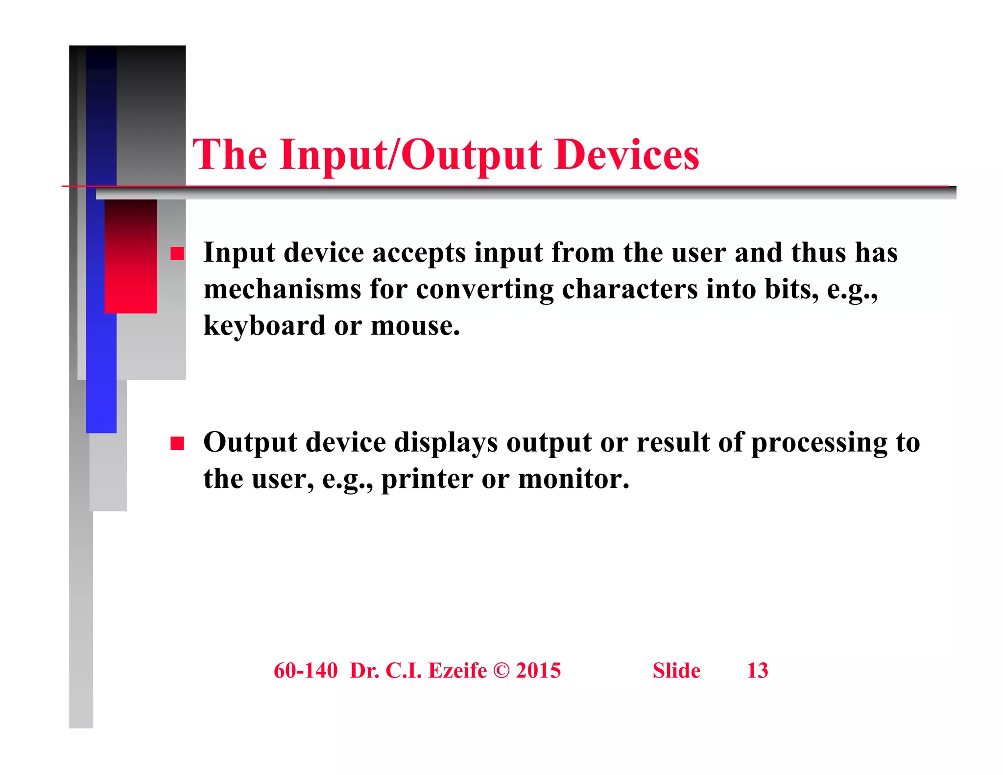 Th I t/O t t D i
The Input/Output Devices
 Input device accepts input from the user and thus has
mechanisms for converting characters into bits, e.g.,
keyboard or mouse.
y
O t t d i di l t t lt f i t
 Output device displays output or result of processing to
the user, e.g., printer or monitor.
60-140 Dr. C.I. Ezeife © 2015 Slide 13
 