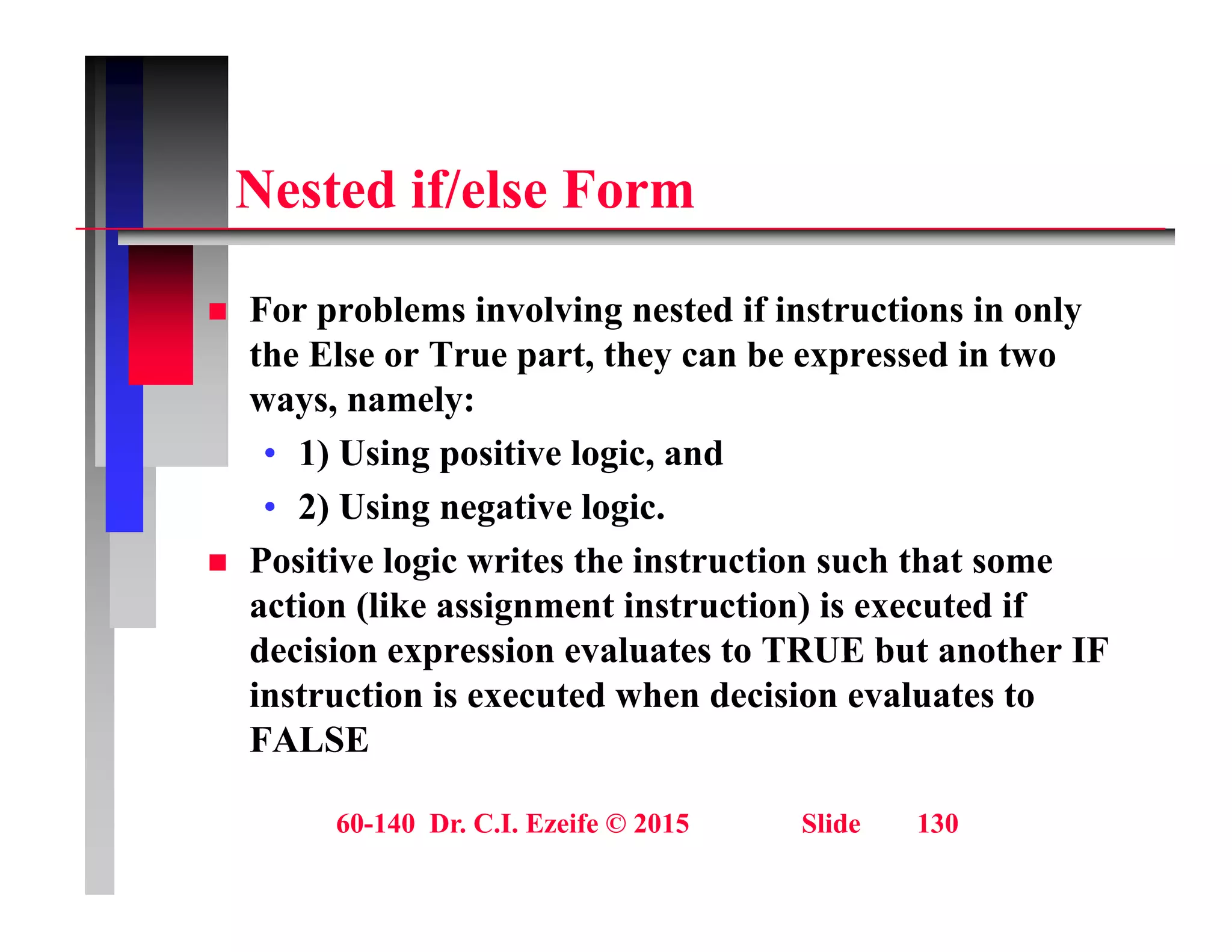 N t d if/ l F
Nested if/else Form
 For problems involving nested if instructions in only
the Else or True part, they can be expressed in two
ways, namely:
y , y
• 1) Using positive logic, and
• 2) Using negative logic.
 Positive logic writes the instruction such that some
action (like assignment instruction) is executed if
decision expression evaluates to TRUE but another IF
decision expression evaluates to TRUE but another IF
instruction is executed when decision evaluates to
FALSE
60-140 Dr. C.I. Ezeife © 2015 Slide 130
 