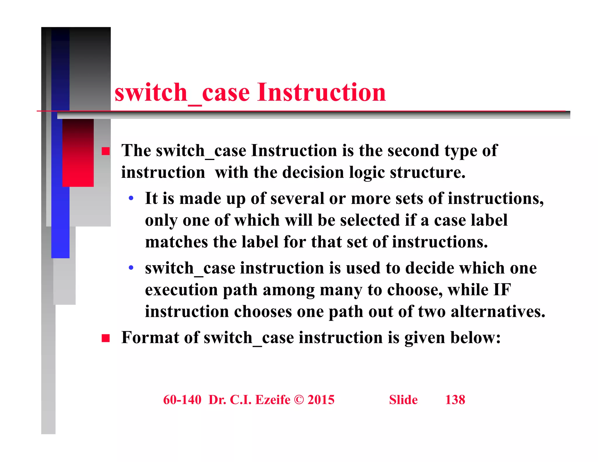 it h I t ti
switch_case Instruction
 The switch_case Instruction is the second type of
instruction with the decision logic structure.
• It is made up of several or more sets of instructions,
It is made up of several or more sets of instructions,
only one of which will be selected if a case label
matches the label for that set of instructions.
• switch_case instruction is used to decide which one
execution path among many to choose, while IF
instruction chooses one path out of two alternatives.
p
 Format of switch_case instruction is given below:
60-140 Dr. C.I. Ezeife © 2015 Slide 138
 