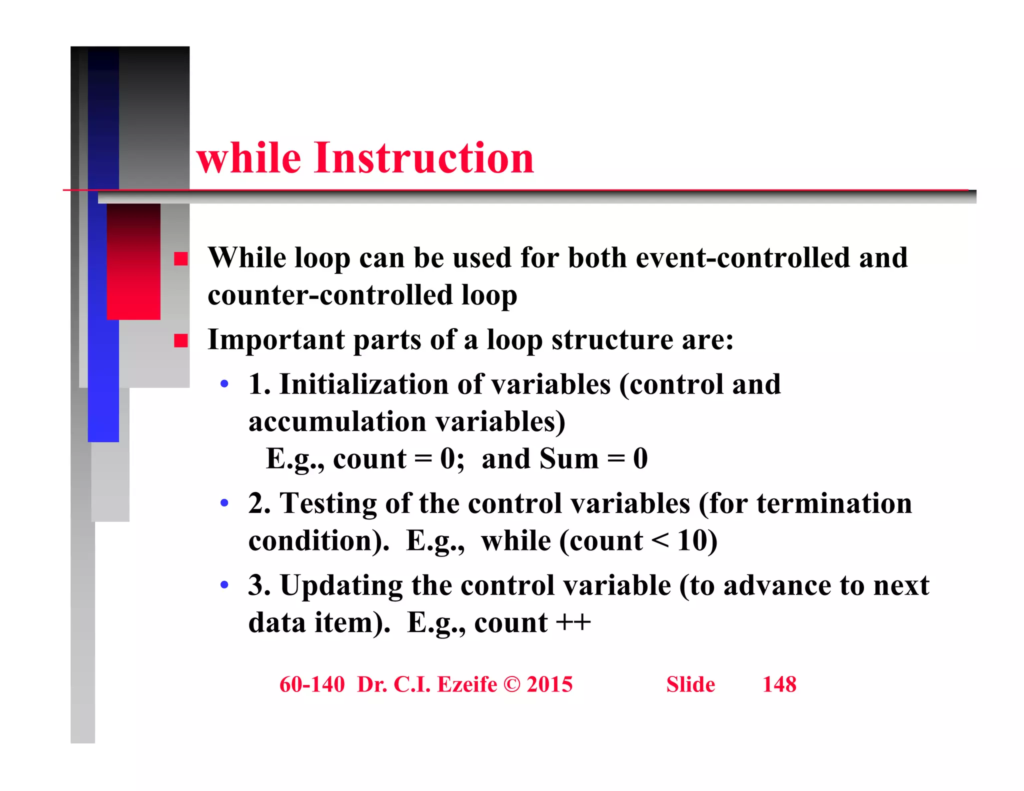 hil I t ti
while Instruction
 While loop can be used for both event-controlled and
counter-controlled loop
 Important parts of a loop structure are:
 Important parts of a loop structure are:
• 1. Initialization of variables (control and
accumulation variables)
E.g., count = 0; and Sum = 0
• 2. Testing of the control variables (for termination
condition) E g while (count < 10)
condition). E.g., while (count < 10)
• 3. Updating the control variable (to advance to next
data item). E.g., count ++
60-140 Dr. C.I. Ezeife © 2015 Slide 148
 