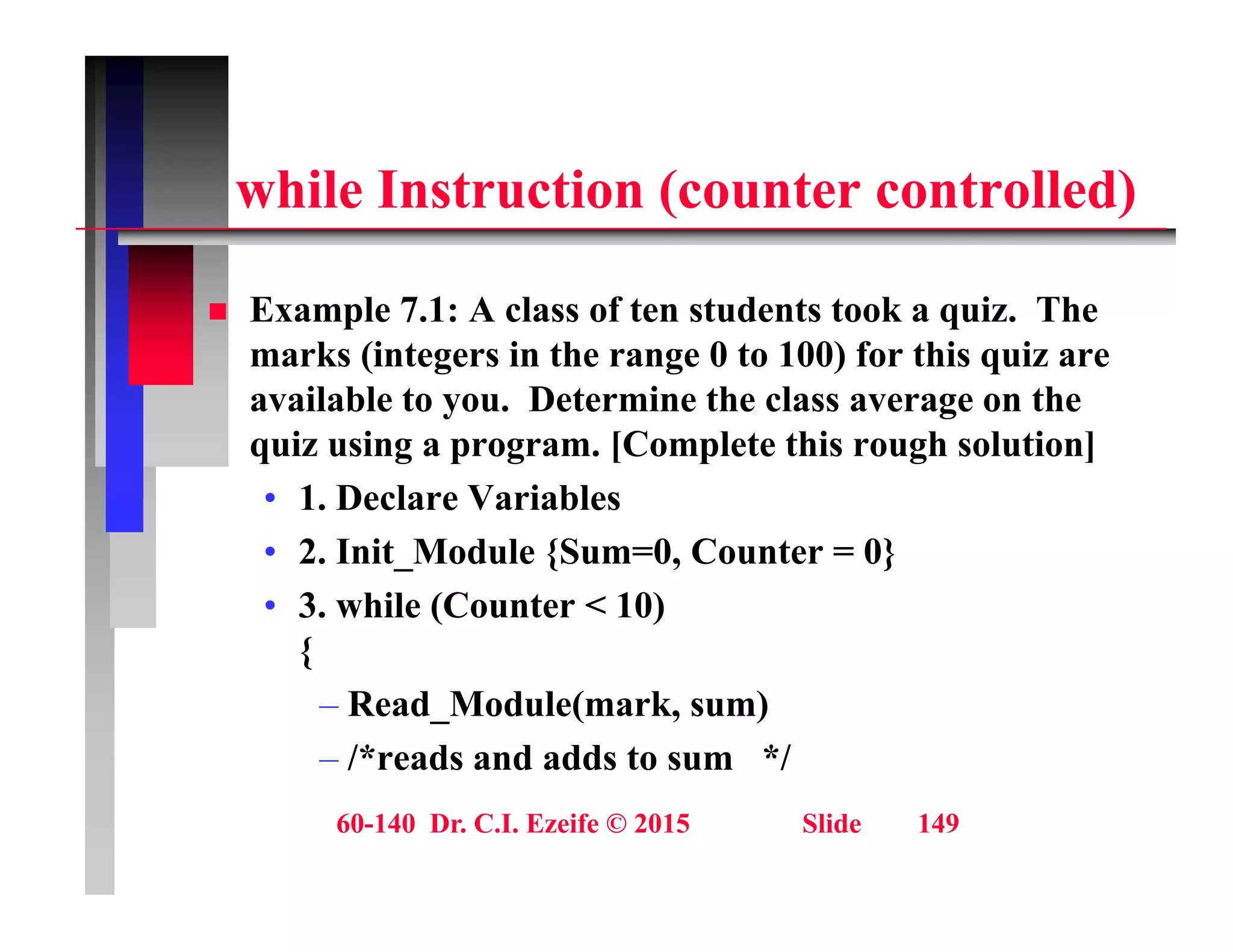 hil I t ti ( t t ll d)
while Instruction (counter controlled)
 Example 7.1: A class of ten students took a quiz. The
marks (integers in the range 0 to 100) for this quiz are
available to you. Determine the class average on the
y g
quiz using a program. [Complete this rough solution]
• 1. Declare Variables
• 2. Init_Module {Sum=0, Counter = 0}
• 3. while (Counter < 10)
{
{
– Read_Module(mark, sum)
– /*reads and adds to sum */
60-140 Dr. C.I. Ezeife © 2015 Slide 149
 