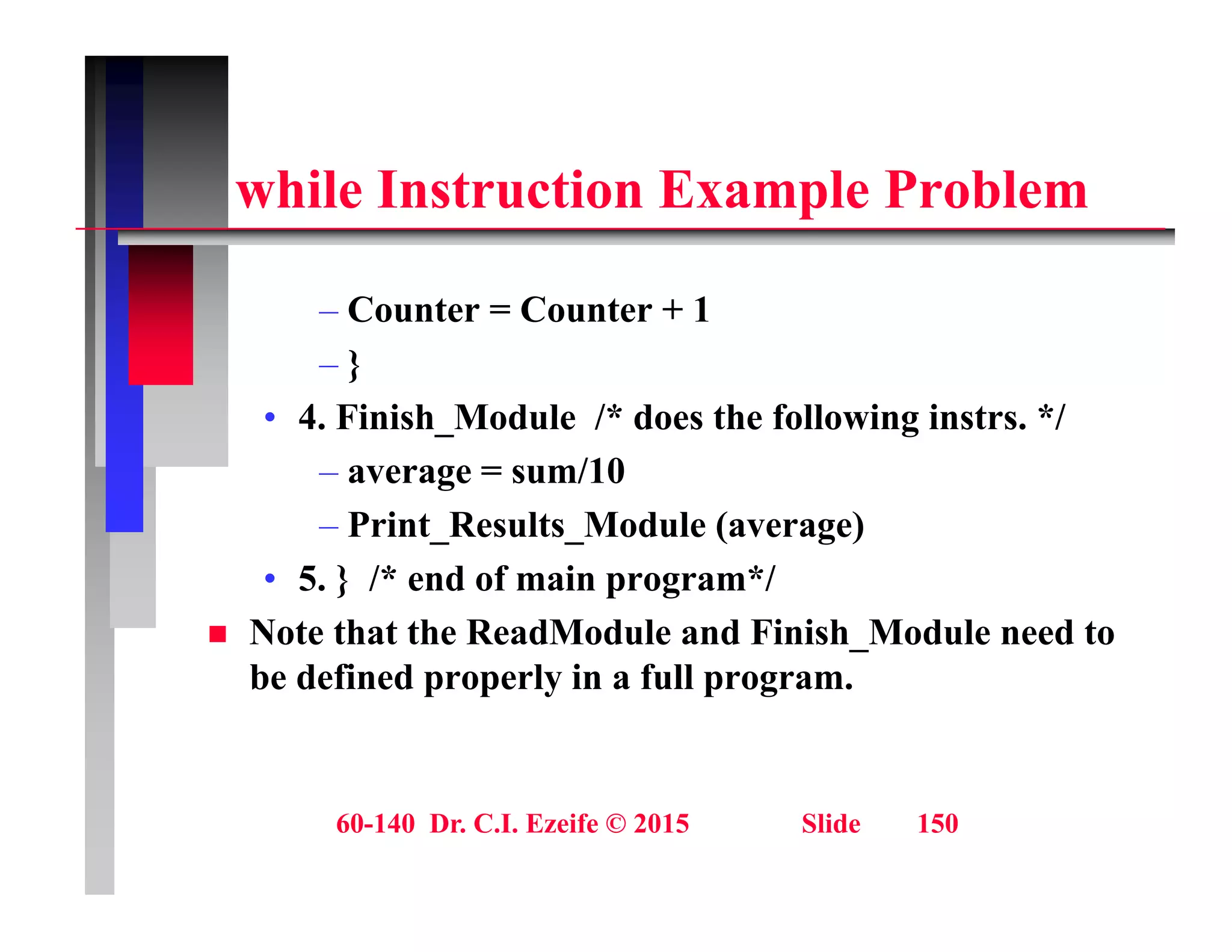 hil I t ti E l P bl
while Instruction Example Problem
– Counter = Counter + 1
– }
• 4 Finish Module /* does the following instrs */
• 4. Finish_Module /* does the following instrs. */
– average = sum/10
– Print Results Module (average)
Print_Results_Module (average)
• 5. } /* end of main program*/
 Note that the ReadModule and Finish_Module need to
be defined properly in a full program.
60-140 Dr. C.I. Ezeife © 2015 Slide 150
 