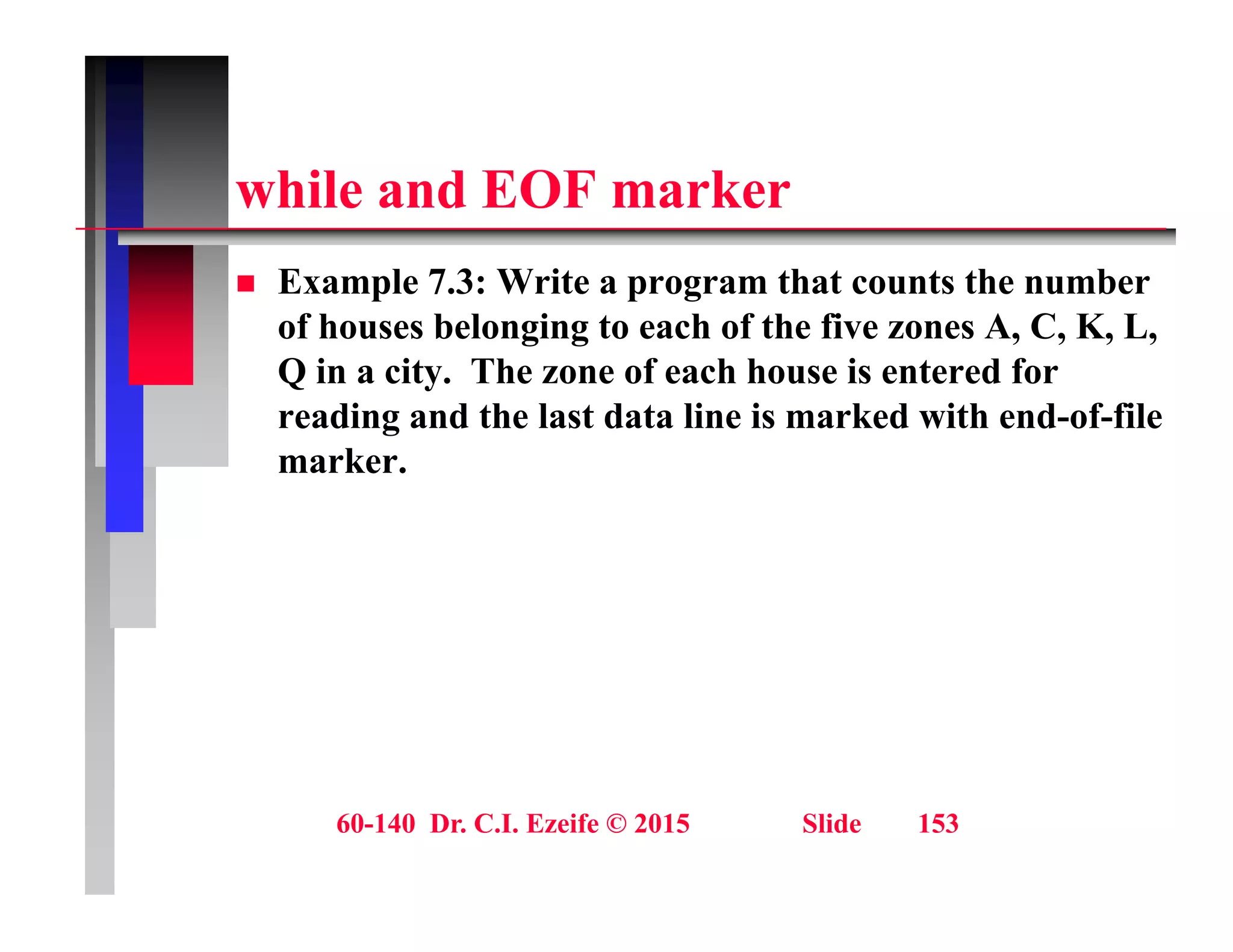 hil d EOF k
while and EOF marker
 Example 7.3: Write a program that counts the number
p p g
of houses belonging to each of the five zones A, C, K, L,
Q in a city. The zone of each house is entered for
reading and the last data line is marked with end of file
reading and the last data line is marked with end-of-file
marker.
60-140 Dr. C.I. Ezeife © 2015 Slide 153
 