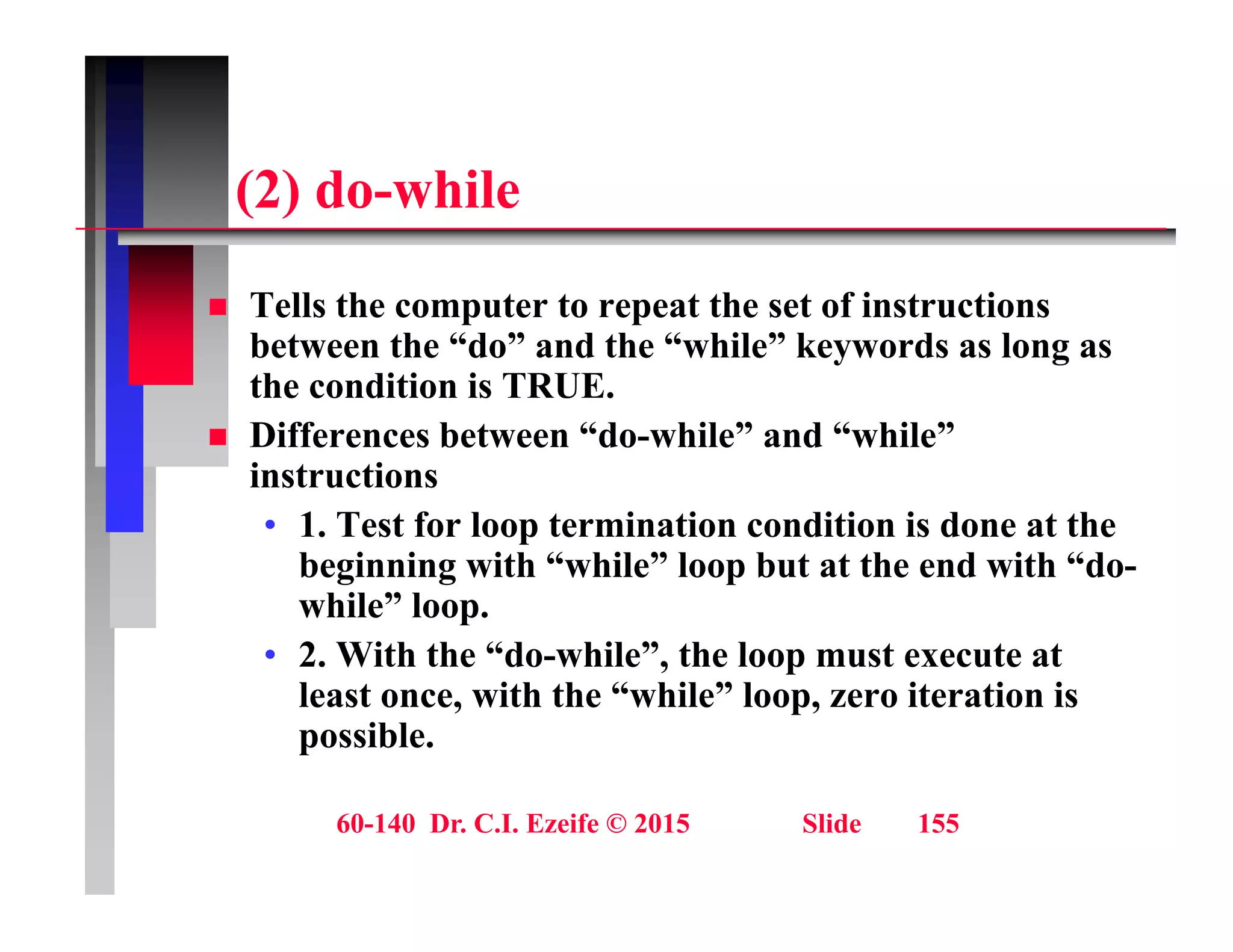 (2) d hil
(2) do-while
T ll th t t t th t f i t ti
 Tells the computer to repeat the set of instructions
between the “do” and the “while” keywords as long as
the condition is TRUE.
 Differences between “do-while” and “while”
instructions
• 1. Test for loop termination condition is done at the
1. Test for loop termination condition is done at the
beginning with “while” loop but at the end with “do-
while” loop.
• 2 With the “do while” the loop must execute at
• 2. With the do-while , the loop must execute at
least once, with the “while” loop, zero iteration is
possible.
60-140 Dr. C.I. Ezeife © 2015 Slide 155
 