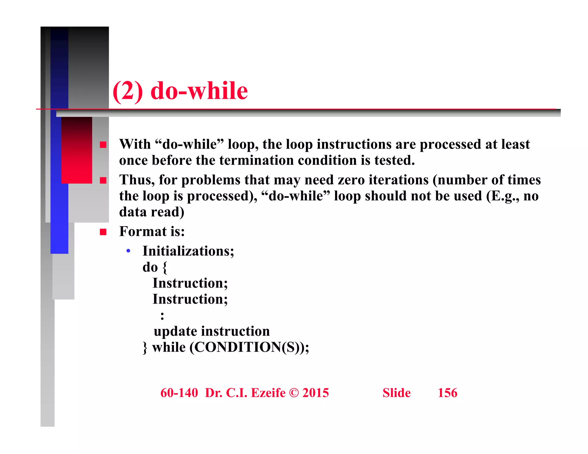 (2) d hil
(2) do-while
With “d hil ” l th l i t ti d t l t
 With “do-while” loop, the loop instructions are processed at least
once before the termination condition is tested.
 Thus, for problems that may need zero iterations (number of times
the loop is processed), “do-while” loop should not be used (E.g., no
the loop is processed), do while loop should not be used (E.g., no
data read)
 Format is:
• Initializations;
Initializations;
do {
Instruction;
Instruction;
:
update instruction
} while (CONDITION(S));
60-140 Dr. C.I. Ezeife © 2015 Slide 156
 