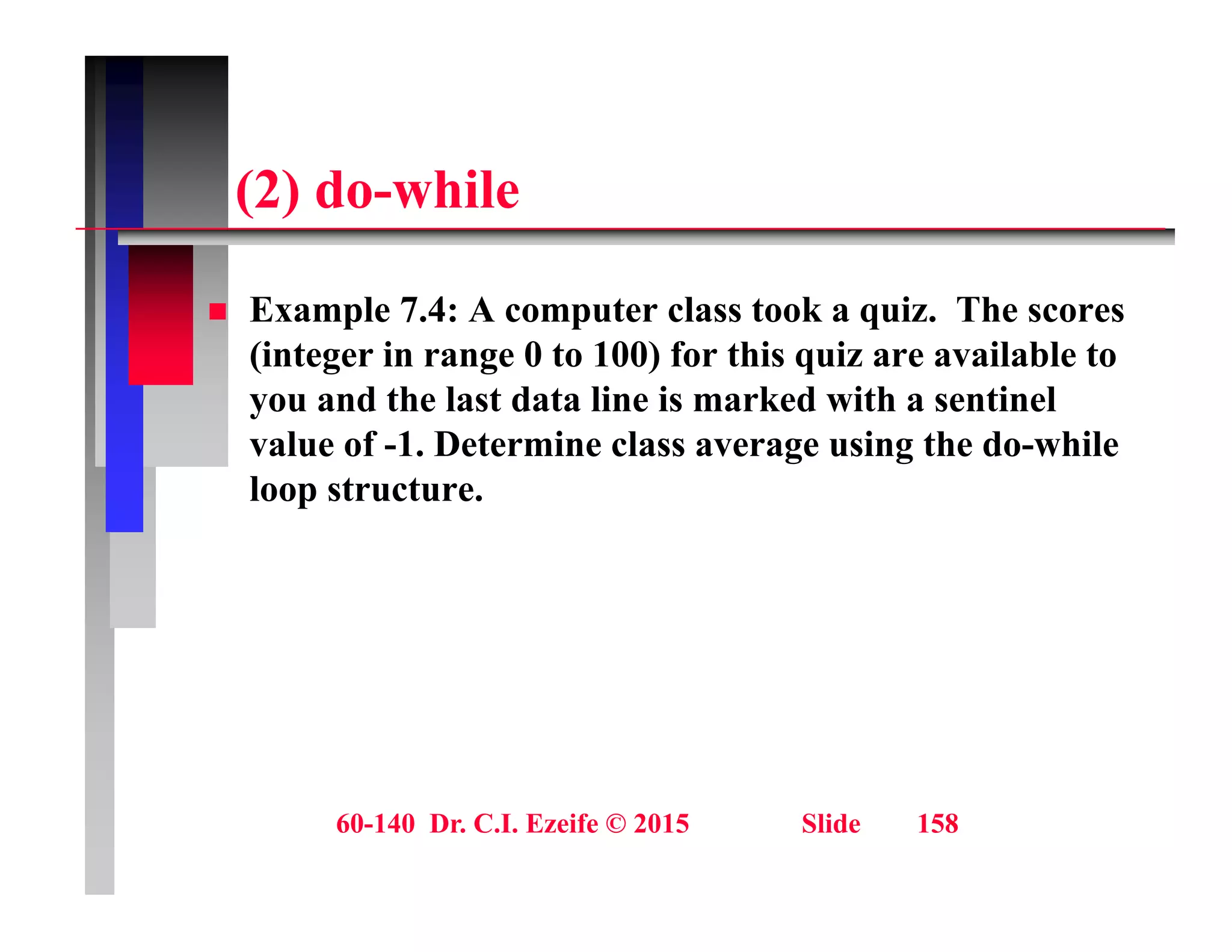 (2) d hil
(2) do-while
 Example 7.4: A computer class took a quiz. The scores
(integer in range 0 to 100) for this quiz are available to
you and the last data line is marked with a sentinel
y
value of -1. Determine class average using the do-while
loop structure.
60-140 Dr. C.I. Ezeife © 2015 Slide 158
 