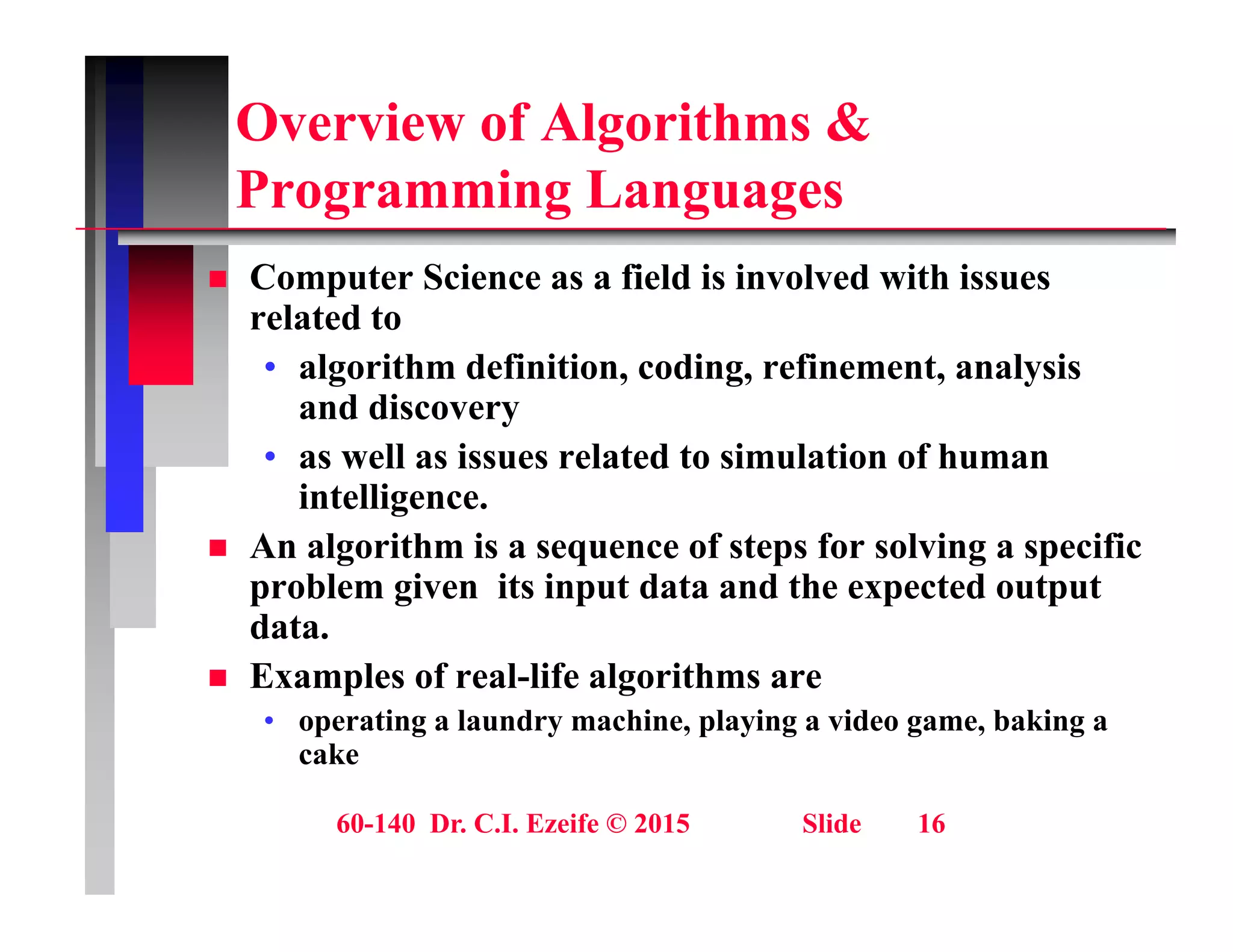 Overview of Algorithms &
P i L
Programming Languages
 Computer Science as a field is involved with issues
p
related to
• algorithm definition, coding, refinement, analysis
and discovery
and discovery
• as well as issues related to simulation of human
intelligence.
A l ith i f t f l i ifi
 An algorithm is a sequence of steps for solving a specific
problem given its input data and the expected output
data.
 Examples of real-life algorithms are
• operating a laundry machine, playing a video game, baking a
cake
60-140 Dr. C.I. Ezeife © 2015 Slide 16
 