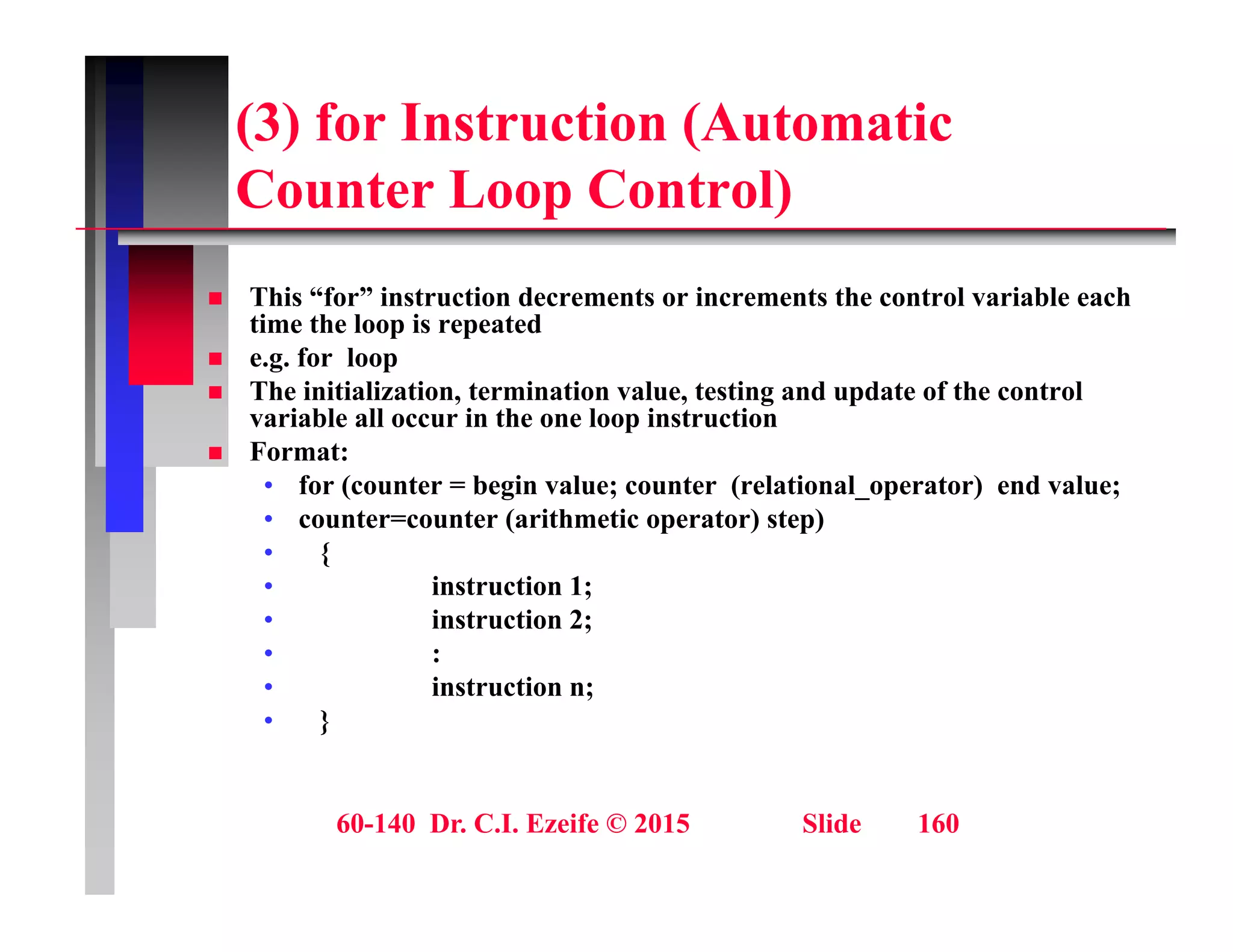 (3) for Instruction (Automatic
C t L C t l)
Counter Loop Control)
 This “for” instruction decrements or increments the control variable each
 This “for” instruction decrements or increments the control variable each
time the loop is repeated
 e.g. for loop
 The initialization, termination value, testing and update of the control
variable all occur in the one loop instruction
variable all occur in the one loop instruction
 Format:
• for (counter = begin value; counter (relational_operator) end value;
• counter=counter (arithmetic operator) step)
• {
• instruction 1;
• instruction 2;
• :
• :
• instruction n;
• }
60-140 Dr. C.I. Ezeife © 2015 Slide 160
 