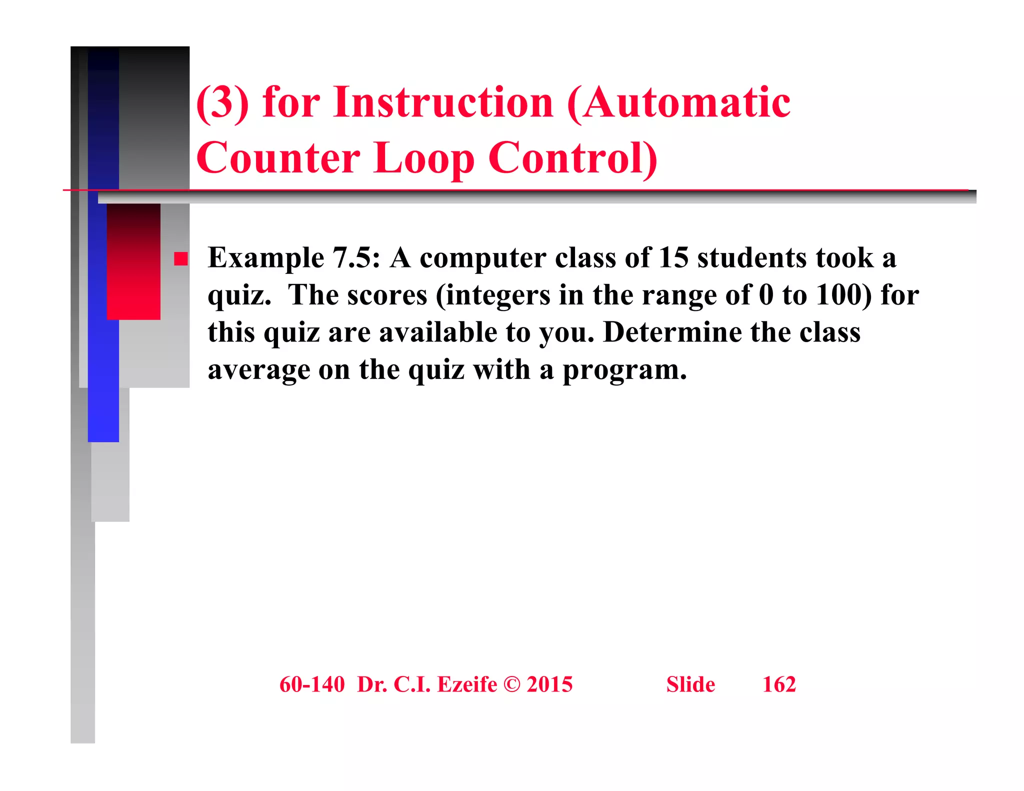 (3) for Instruction (Automatic
C t L C t l)
Counter Loop Control)
 Example 7.5: A computer class of 15 students took a
quiz. The scores (integers in the range of 0 to 100) for
this quiz are available to you. Determine the class
q y
average on the quiz with a program.
60-140 Dr. C.I. Ezeife © 2015 Slide 162
 