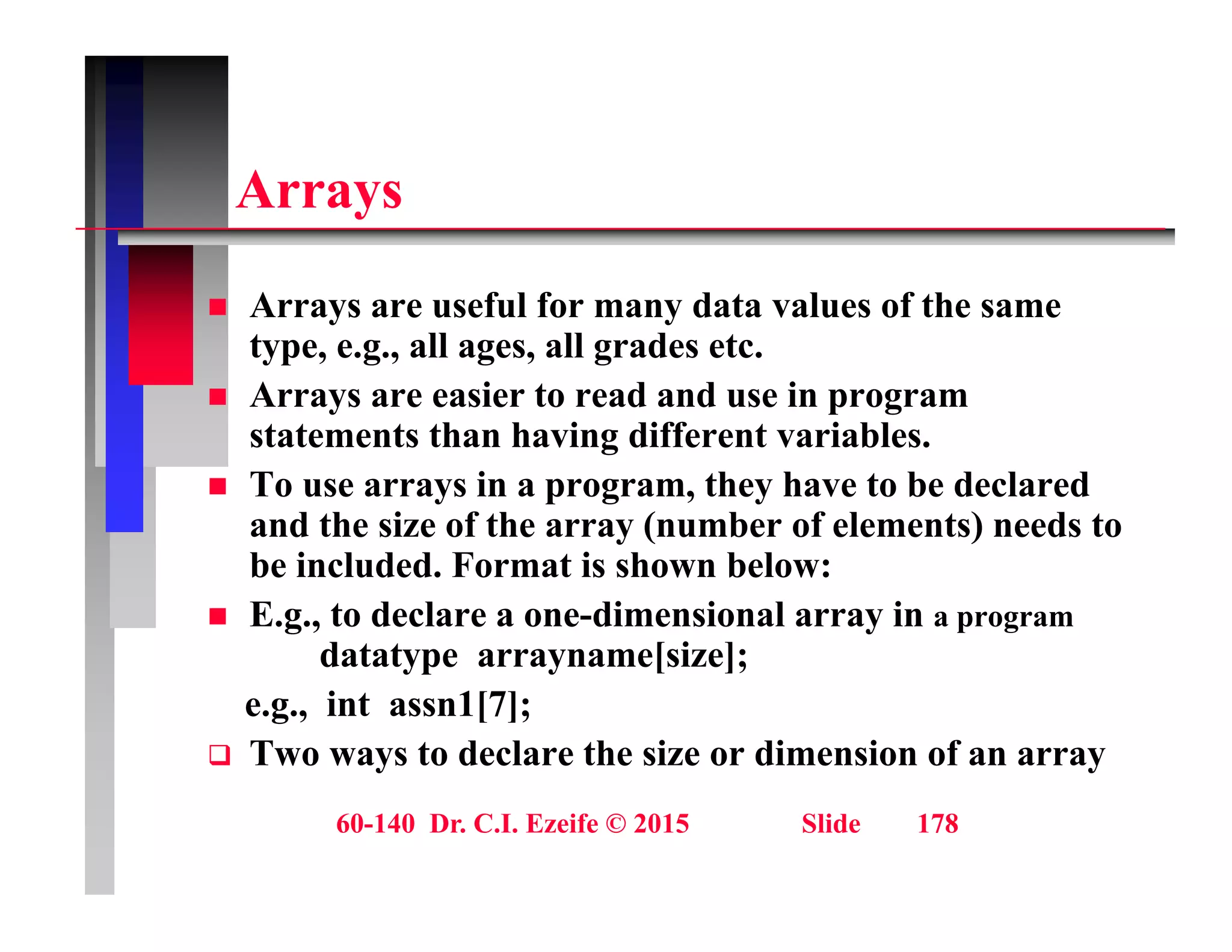 A
Arrays
A f l f d t l f th
 Arrays are useful for many data values of the same
type, e.g., all ages, all grades etc.
 Arrays are easier to read and use in program
statements than having different variables.
 To use arrays in a program, they have to be declared
and the size of the array (number of elements) needs to
and the size of the array (number of elements) needs to
be included. Format is shown below:
 E.g., to declare a one-dimensional array in a program
datatype arrayname[size];
datatype arrayname[size];
e.g., int assn1[7];
 Two ways to declare the size or dimension of an array
60-140 Dr. C.I. Ezeife © 2015 Slide 178
 
