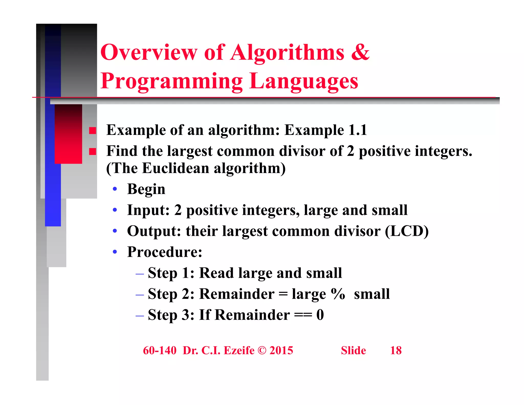 Overview of Algorithms &
P i L
Programming Languages
E l f l ith E l 1 1
 Example of an algorithm: Example 1.1
 Find the largest common divisor of 2 positive integers.
(The Euclidean algorithm)
• Begin
• Input: 2 positive integers, large and small
O t t th i l t di i (LCD)
• Output: their largest common divisor (LCD)
• Procedure:
– Step 1: Read large and small
p g
– Step 2: Remainder = large % small
– Step 3: If Remainder == 0
60-140 Dr. C.I. Ezeife © 2015 Slide 18
 
