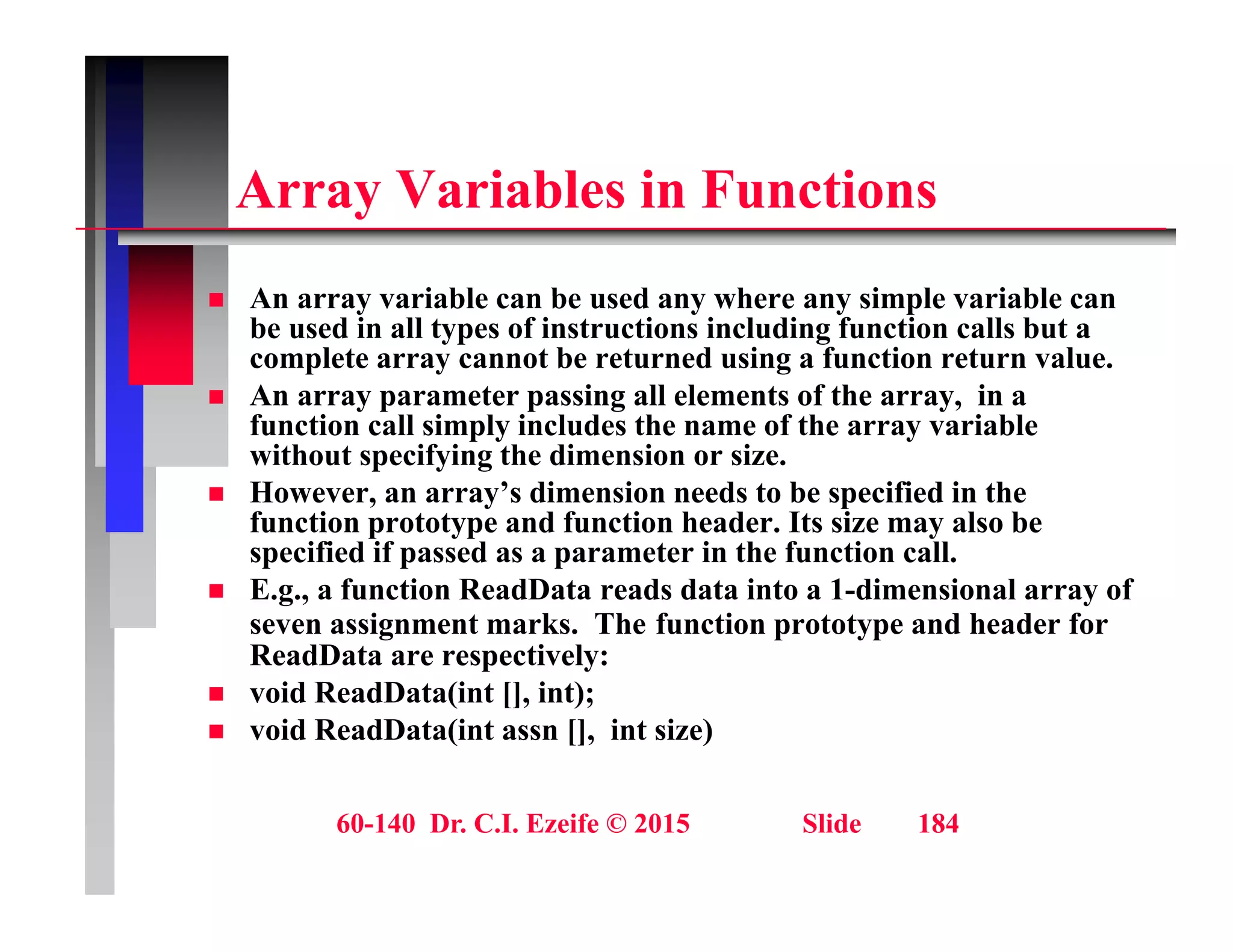 A V i bl i F ti
Array Variables in Functions
 An array variable can be used any where any simple variable can
 An array variable can be used any where any simple variable can
be used in all types of instructions including function calls but a
complete array cannot be returned using a function return value.
 An array parameter passing all elements of the array, in a
f ti ll i l i l d th f th i bl
function call simply includes the name of the array variable
without specifying the dimension or size.
 However, an array’s dimension needs to be specified in the
function prototype and function header. Its size may also be
p yp y
specified if passed as a parameter in the function call.
 E.g., a function ReadData reads data into a 1-dimensional array of
seven assignment marks. The function prototype and header for
ReadData are respectively:
ReadData are respectively:
 void ReadData(int [], int);
 void ReadData(int assn [], int size)
60-140 Dr. C.I. Ezeife © 2015 Slide 184
 