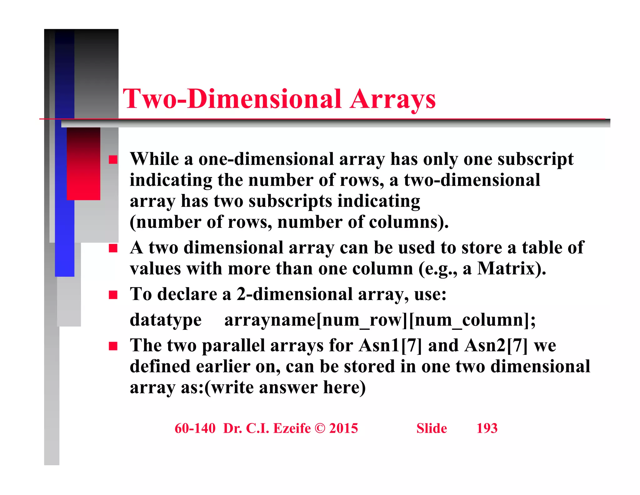 T Di i l A
Two-Dimensional Arrays
Whil di i l h l b i t
 While a one-dimensional array has only one subscript
indicating the number of rows, a two-dimensional
array has two subscripts indicating
( b f b f l )
(number of rows, number of columns).
 A two dimensional array can be used to store a table of
values with more than one column (e.g., a Matrix).
g
 To declare a 2-dimensional array, use:
datatype arrayname[num_row][num_column];
Th t ll l f A 1[7] d A 2[7]
 The two parallel arrays for Asn1[7] and Asn2[7] we
defined earlier on, can be stored in one two dimensional
array as:(write answer here)
60-140 Dr. C.I. Ezeife © 2015 Slide 193
 