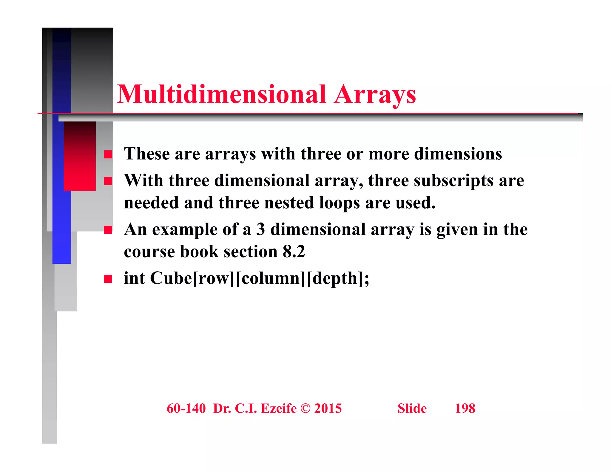 M ltidi i l A
Multidimensional Arrays
 These are arrays with three or more dimensions
 With three dimensional array, three subscripts are
needed and three nested loops are used.
needed and three nested loops are used.
 An example of a 3 dimensional array is given in the
course book section 8.2
 int Cube[row][column][depth];
60-140 Dr. C.I. Ezeife © 2015 Slide 198
 