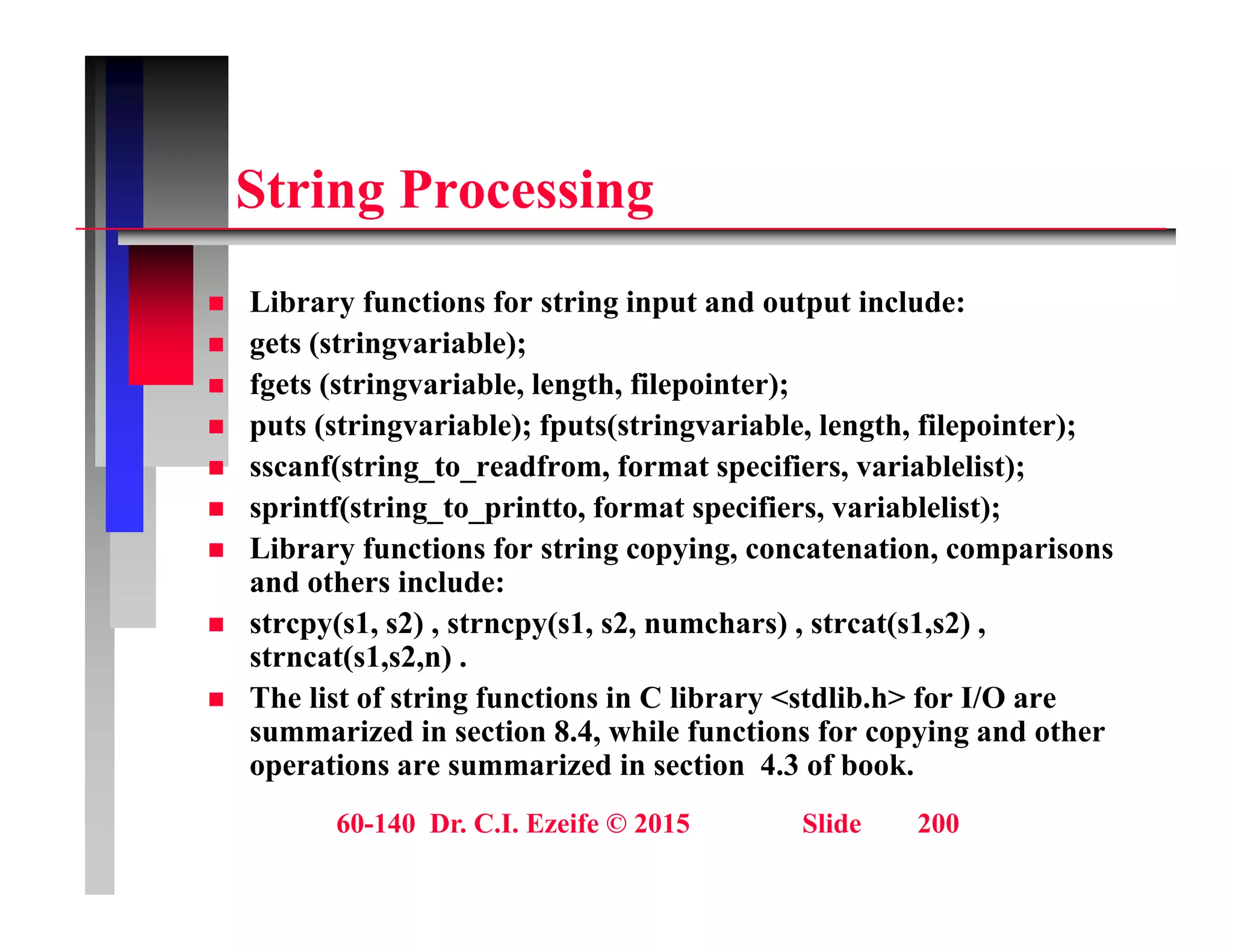 St i P i
String Processing
Lib f ti f t i i t d t t i l d
 Library functions for string input and output include:
 gets (stringvariable);
 fgets (stringvariable, length, filepointer);
t ( t i i bl ) f t ( t i i bl l th fil i t )
 puts (stringvariable); fputs(stringvariable, length, filepointer);
 sscanf(string_to_readfrom, format specifiers, variablelist);
 sprintf(string_to_printto, format specifiers, variablelist);
 Library functions for string copying, concatenation, comparisons
and others include:
 strcpy(s1, s2) , strncpy(s1, s2, numchars) , strcat(s1,s2) ,
strncat(s1 s2 n)
strncat(s1,s2,n) .
 The list of string functions in C library <stdlib.h> for I/O are
summarized in section 8.4, while functions for copying and other
operations are summarized in section 4.3 of book.
60-140 Dr. C.I. Ezeife © 2015 Slide 200
p
 