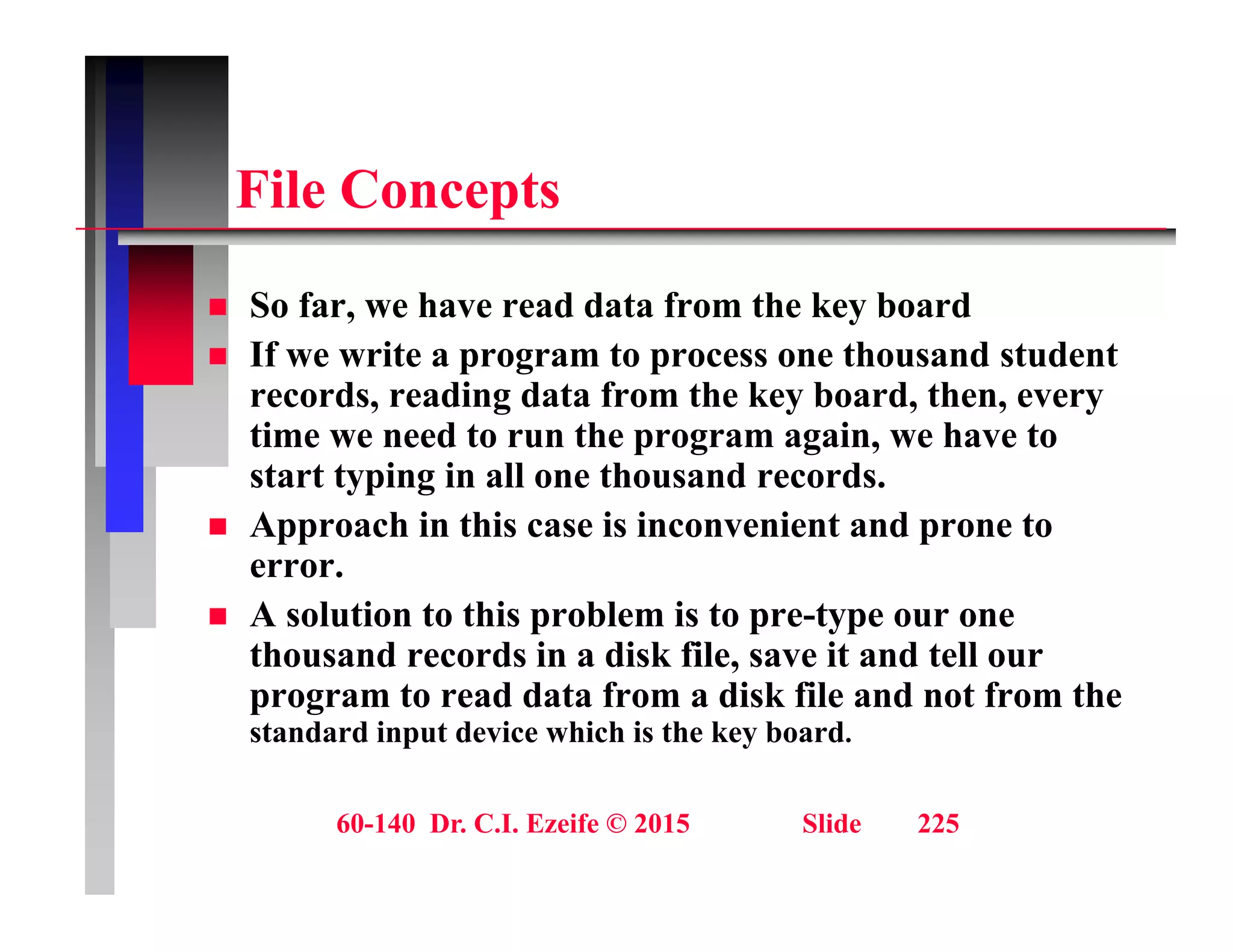 Fil C t
File Concepts
S f h d d t f th k b d
 So far, we have read data from the key board
 If we write a program to process one thousand student
records, reading data from the key board, then, every
time we need to run the program again, we have to
start typing in all one thousand records.
 Approach in this case is inconvenient and prone to
Approach in this case is inconvenient and prone to
error.
 A solution to this problem is to pre-type our one
thousand records in a disk file save it and tell our
thousand records in a disk file, save it and tell our
program to read data from a disk file and not from the
standard input device which is the key board.
60-140 Dr. C.I. Ezeife © 2015 Slide 225
 