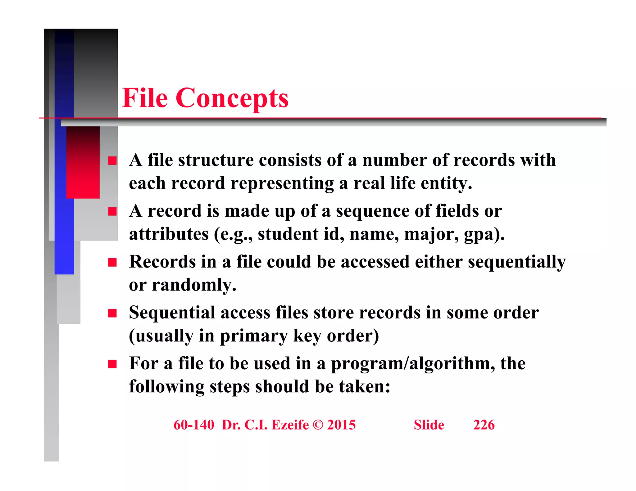 Fil C t
File Concepts
 A file structure consists of a number of records with
each record representing a real life entity.
 A record is made up of a sequence of fields or
 A record is made up of a sequence of fields or
attributes (e.g., student id, name, major, gpa).
 Records in a file could be accessed either sequentially
or randomly.
 Sequential access files store records in some order
(usually in primary key order)
(usually in primary key order)
 For a file to be used in a program/algorithm, the
following steps should be taken:
60-140 Dr. C.I. Ezeife © 2015 Slide 226
 