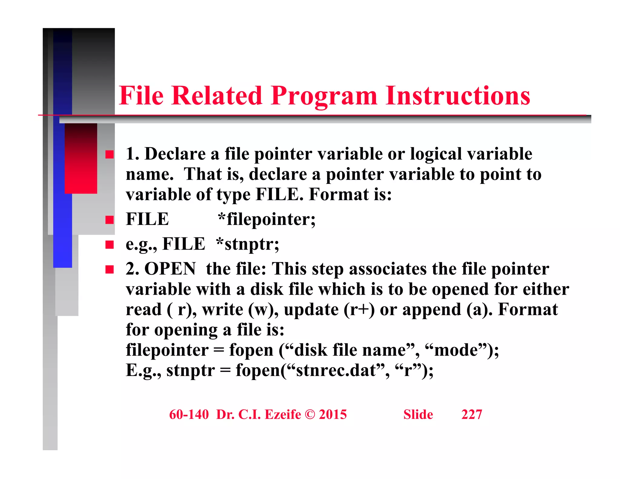 Fil R l t d P I t ti
File Related Program Instructions
1 D l fil i t i bl l i l i bl
 1. Declare a file pointer variable or logical variable
name. That is, declare a pointer variable to point to
variable of type FILE. Format is:
 FILE *filepointer;
 e.g., FILE *stnptr;
 2 OPEN the file: This step associates the file pointer
 2. OPEN the file: This step associates the file pointer
variable with a disk file which is to be opened for either
read ( r), write (w), update (r+) or append (a). Format
for opening a file is:
for opening a file is:
filepointer = fopen (“disk file name”, “mode”);
E.g., stnptr = fopen(“stnrec.dat”, “r”);
60-140 Dr. C.I. Ezeife © 2015 Slide 227
 