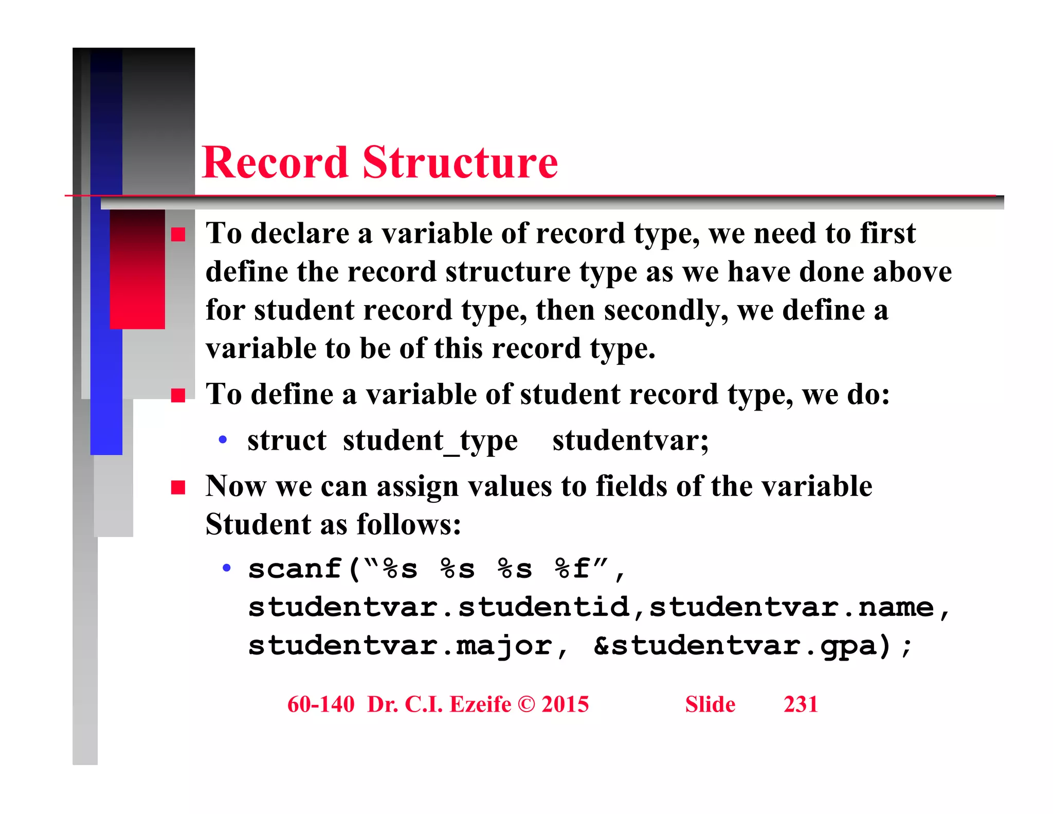 R d St t
Record Structure
 To declare a variable of record type, we need to first
define the record structure type as we have done above
for student record type, then secondly, we define a
variable to be of this record type.
variable to be of this record type.
 To define a variable of student record type, we do:
• struct student_type studentvar;
 Now we can assign values to fields of the variable
Student as follows:
f(“% % % %f”
• scanf(“%s %s %s %f”,
studentvar.studentid,studentvar.name,
studentvar.major, &studentvar.gpa);
60-140 Dr. C.I. Ezeife © 2015 Slide 231
 