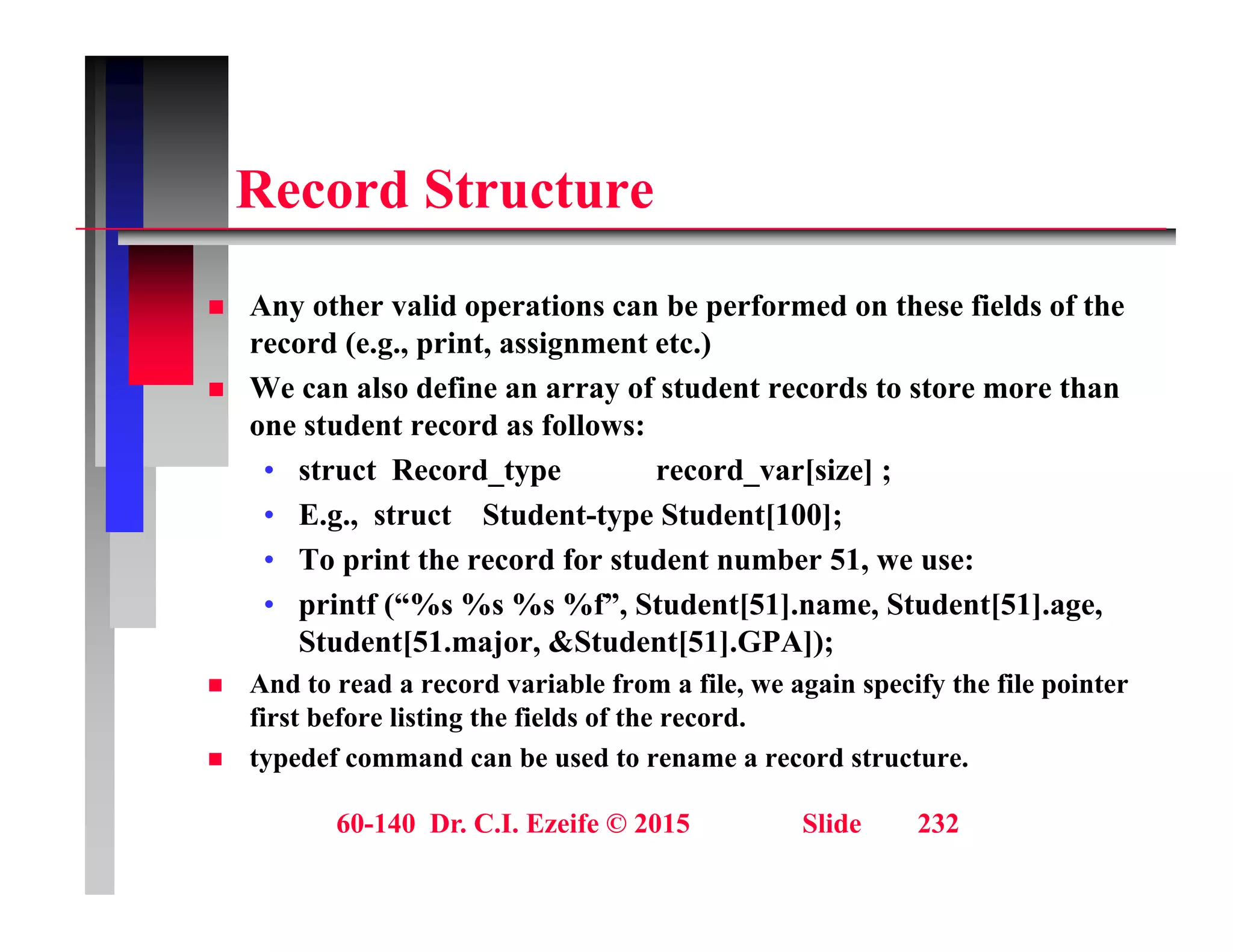 R d St t
Record Structure
A h lid i b f d h fi ld f h
 Any other valid operations can be performed on these fields of the
record (e.g., print, assignment etc.)
 We can also define an array of student records to store more than
t d t d f ll
one student record as follows:
• struct Record_type record_var[size] ;
• E.g., struct Student-type Student[100];
• To print the record for student number 51, we use:
• printf (“%s %s %s %f”, Student[51].name, Student[51].age,
Student[51.major, &Student[51].GPA]);
[ j , [ ] ]);
 And to read a record variable from a file, we again specify the file pointer
first before listing the fields of the record.
 typedef command can be used to rename a record structure.
60-140 Dr. C.I. Ezeife © 2015 Slide 232
 