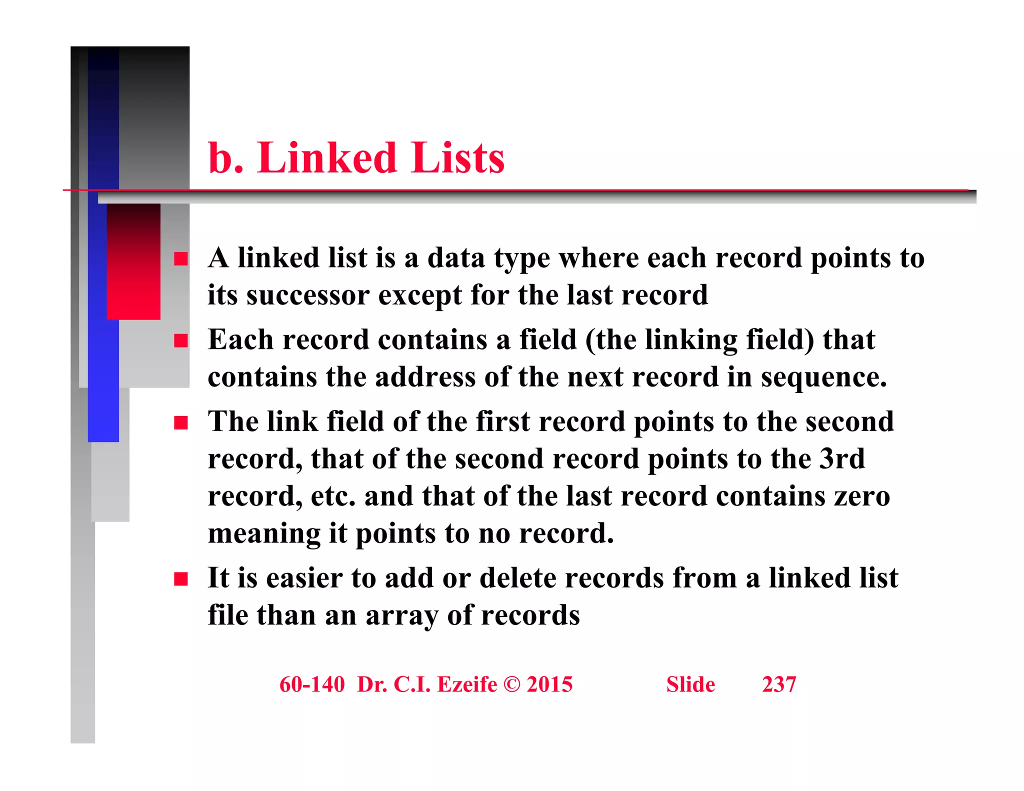 b Li k d Li t
b. Linked Lists
 A linked list is a data type where each record points to
its successor except for the last record
 Each record contains a field (the linking field) that
 Each record contains a field (the linking field) that
contains the address of the next record in sequence.
 The link field of the first record points to the second
record, that of the second record points to the 3rd
record, etc. and that of the last record contains zero
meaning it points to no record.
g p
 It is easier to add or delete records from a linked list
file than an array of records
60-140 Dr. C.I. Ezeife © 2015 Slide 237
 