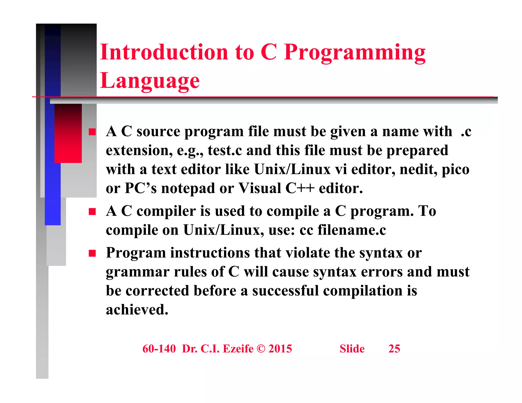 Introduction to C Programming
L
Language
 A C source program file must be given a name with .c
extension, e.g., test.c and this file must be prepared
with a text editor like Unix/Linux vi editor, nedit, pico
, , p
or PC’s notepad or Visual C++ editor.
 A C compiler is used to compile a C program. To
il U i /Li fil
compile on Unix/Linux, use: cc filename.c
 Program instructions that violate the syntax or
grammar rules of C will cause syntax errors and must
g y
be corrected before a successful compilation is
achieved.
60-140 Dr. C.I. Ezeife © 2015 Slide 25
 