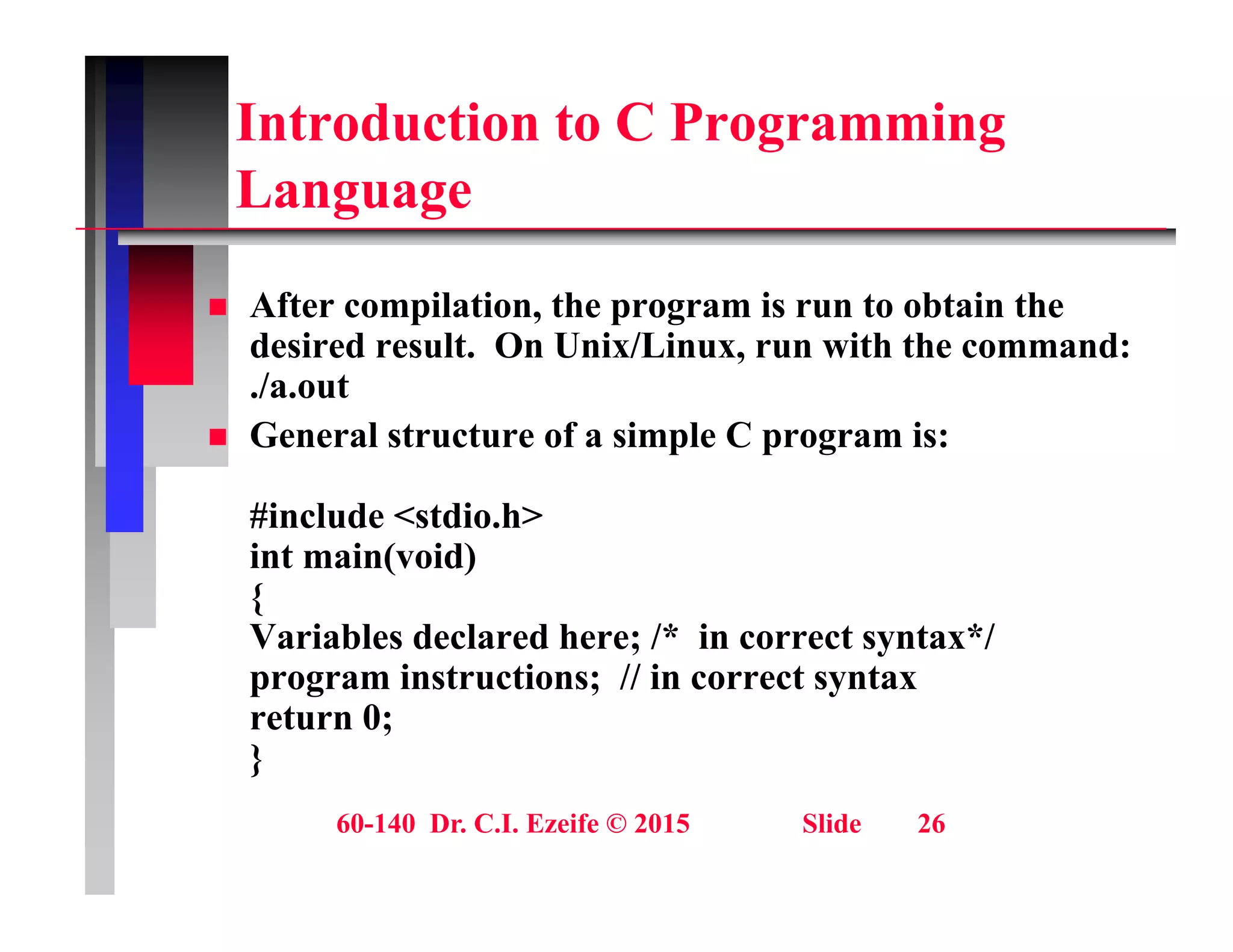 Introduction to C Programming
L
Language
Aft il ti th i t bt i th
 After compilation, the program is run to obtain the
desired result. On Unix/Linux, run with the command:
./a.out
 General structure of a simple C program is:
#include <stdio.h>
int main(void)
{
Variables declared here; /* in correct syntax*/
y
program instructions; // in correct syntax
return 0;
}
60-140 Dr. C.I. Ezeife © 2015 Slide 26
}
 