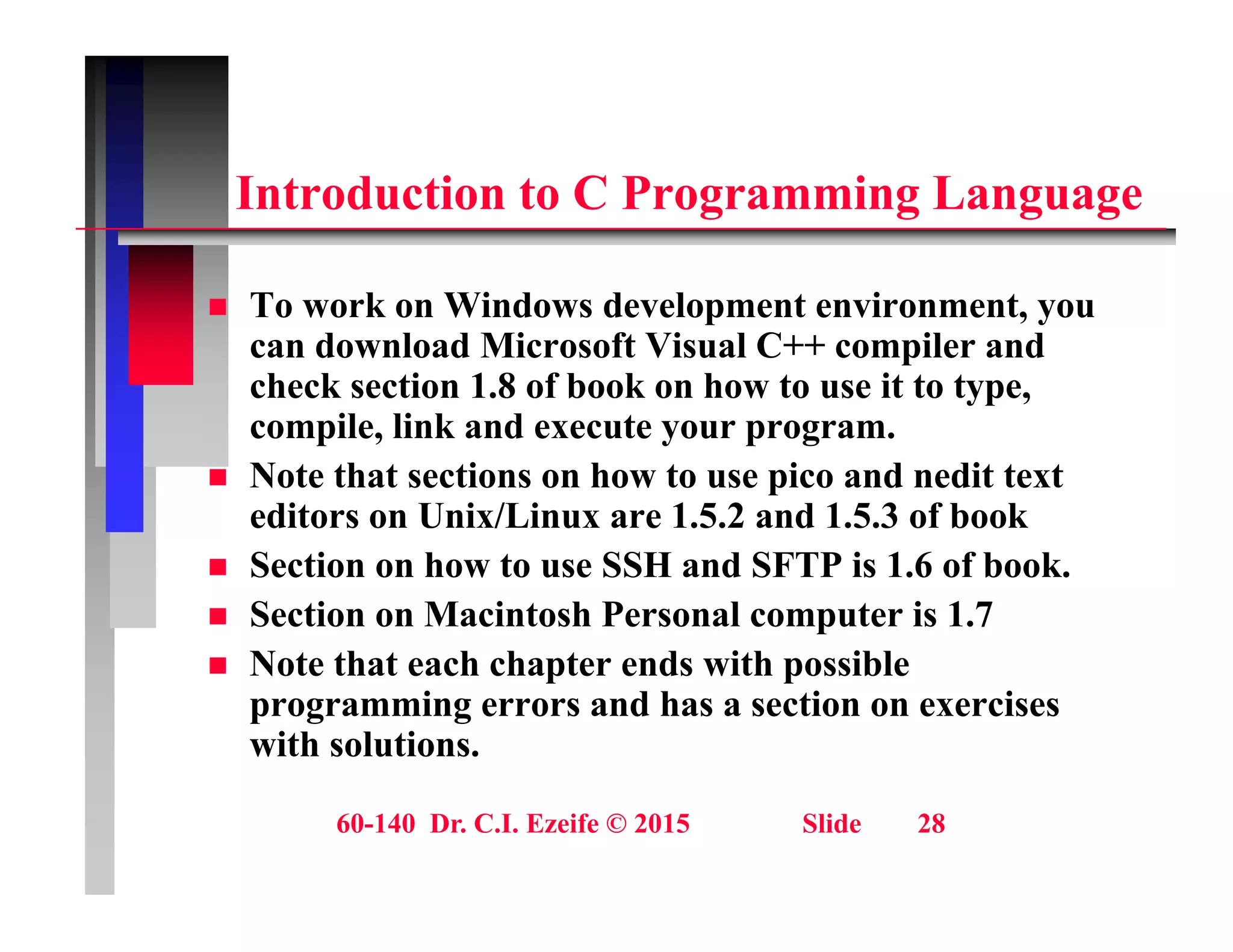 i C i
Introduction to C Programming Language
T k Wi d d l t i t
 To work on Windows development environment, you
can download Microsoft Visual C++ compiler and
check section 1.8 of book on how to use it to type,
il li k d t
compile, link and execute your program.
 Note that sections on how to use pico and nedit text
editors on Unix/Linux are 1.5.2 and 1.5.3 of book
 Section on how to use SSH and SFTP is 1.6 of book.
 Section on Macintosh Personal computer is 1.7
N t th t h h t d ith ibl
 Note that each chapter ends with possible
programming errors and has a section on exercises
with solutions.
60-140 Dr. C.I. Ezeife © 2015 Slide 28
 