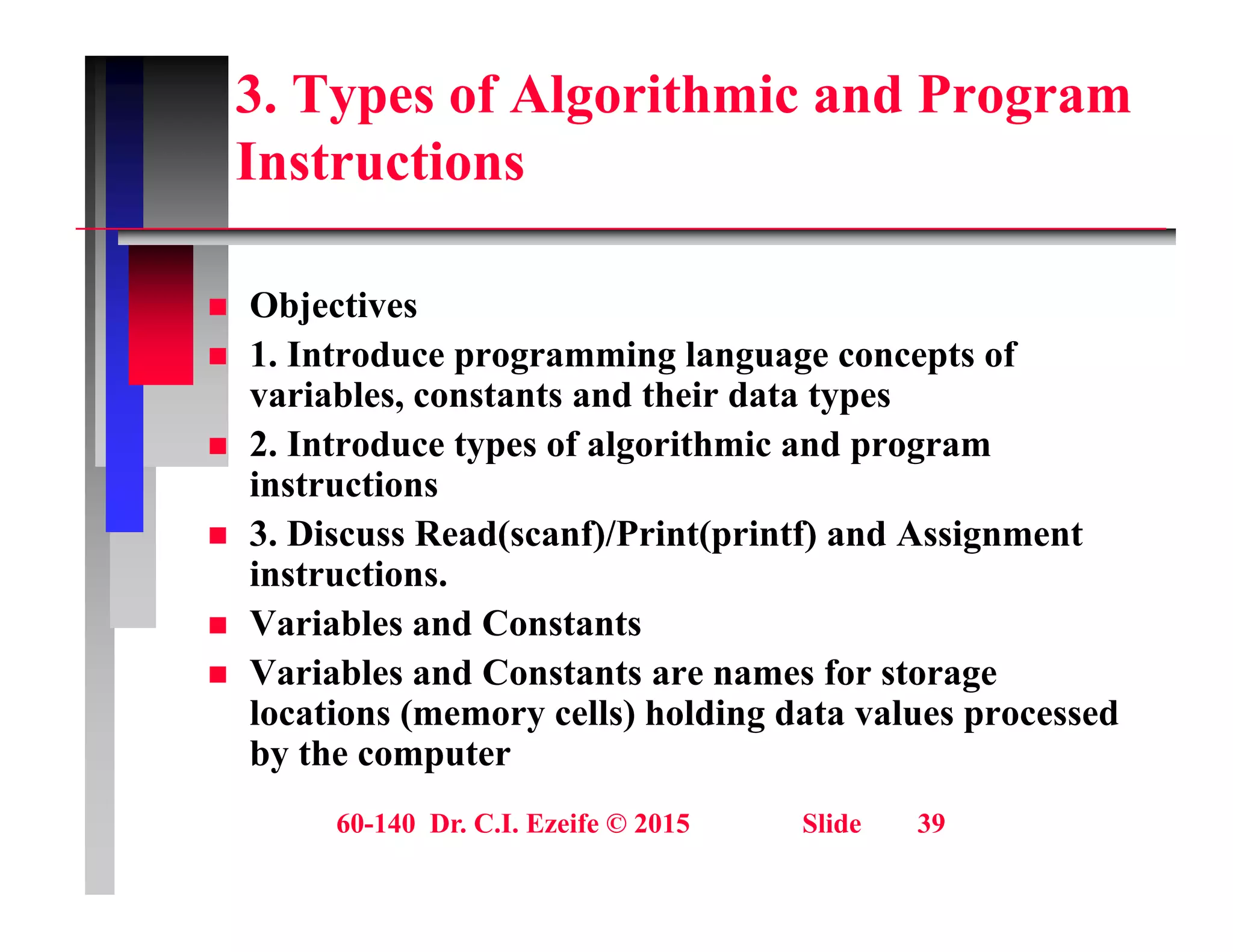 3. Types of Algorithmic and Program
Instructions
Instructions
Obj ti
 Objectives
 1. Introduce programming language concepts of
variables, constants and their data types
 2. Introduce types of algorithmic and program
instructions
 3 Discuss Read(scanf)/Print(printf) and Assignment
 3. Discuss Read(scanf)/Print(printf) and Assignment
instructions.
 Variables and Constants
 Variables and Constants are names for storage
locations (memory cells) holding data values processed
by the computer
60-140 Dr. C.I. Ezeife © 2015 Slide 39
 