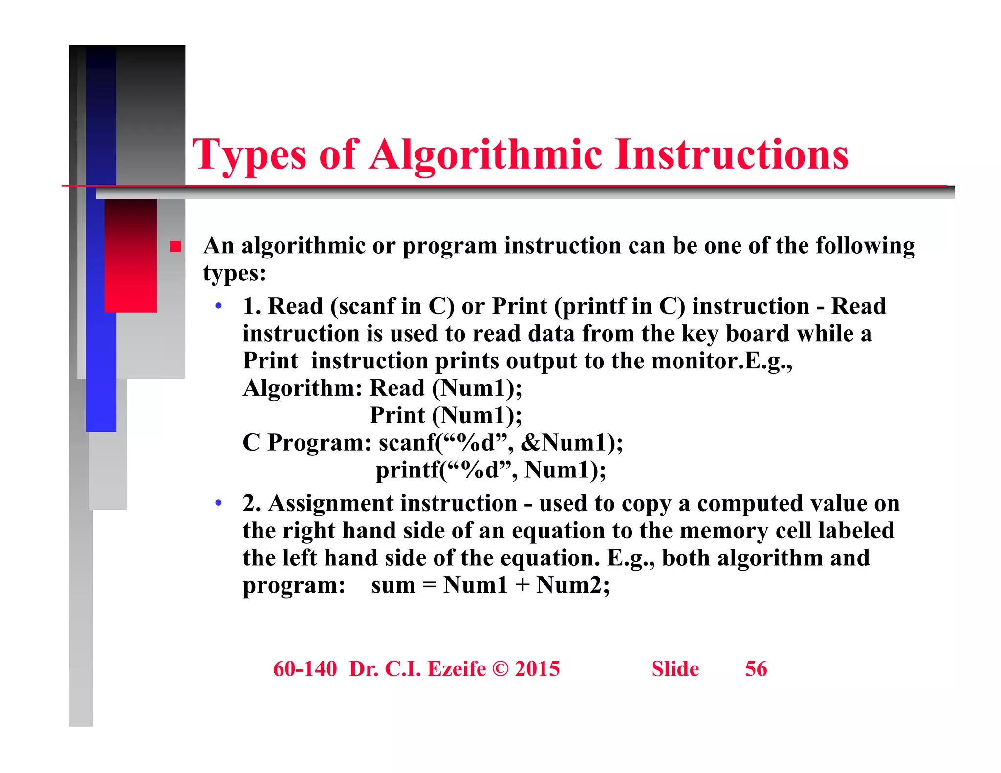 T f Al ith i I t ti
Types of Algorithmic Instructions
A l ith i i t ti b f th f ll i
 An algorithmic or program instruction can be one of the following
types:
• 1. Read (scanf in C) or Print (printf in C) instruction - Read
instruction is used to read data from the key board while a
instruction is used to read data from the key board while a
Print instruction prints output to the monitor.E.g.,
Algorithm: Read (Num1);
Print (Num1);
C P f(“%d” &N 1)
C Program: scanf(“%d”, &Num1);
printf(“%d”, Num1);
• 2. Assignment instruction - used to copy a computed value on
the right hand side of an equation to the memory cell labeled
the right hand side of an equation to the memory cell labeled
the left hand side of the equation. E.g., both algorithm and
program: sum = Num1 + Num2;
60-140 Dr. C.I. Ezeife © 2015 Slide 56
 