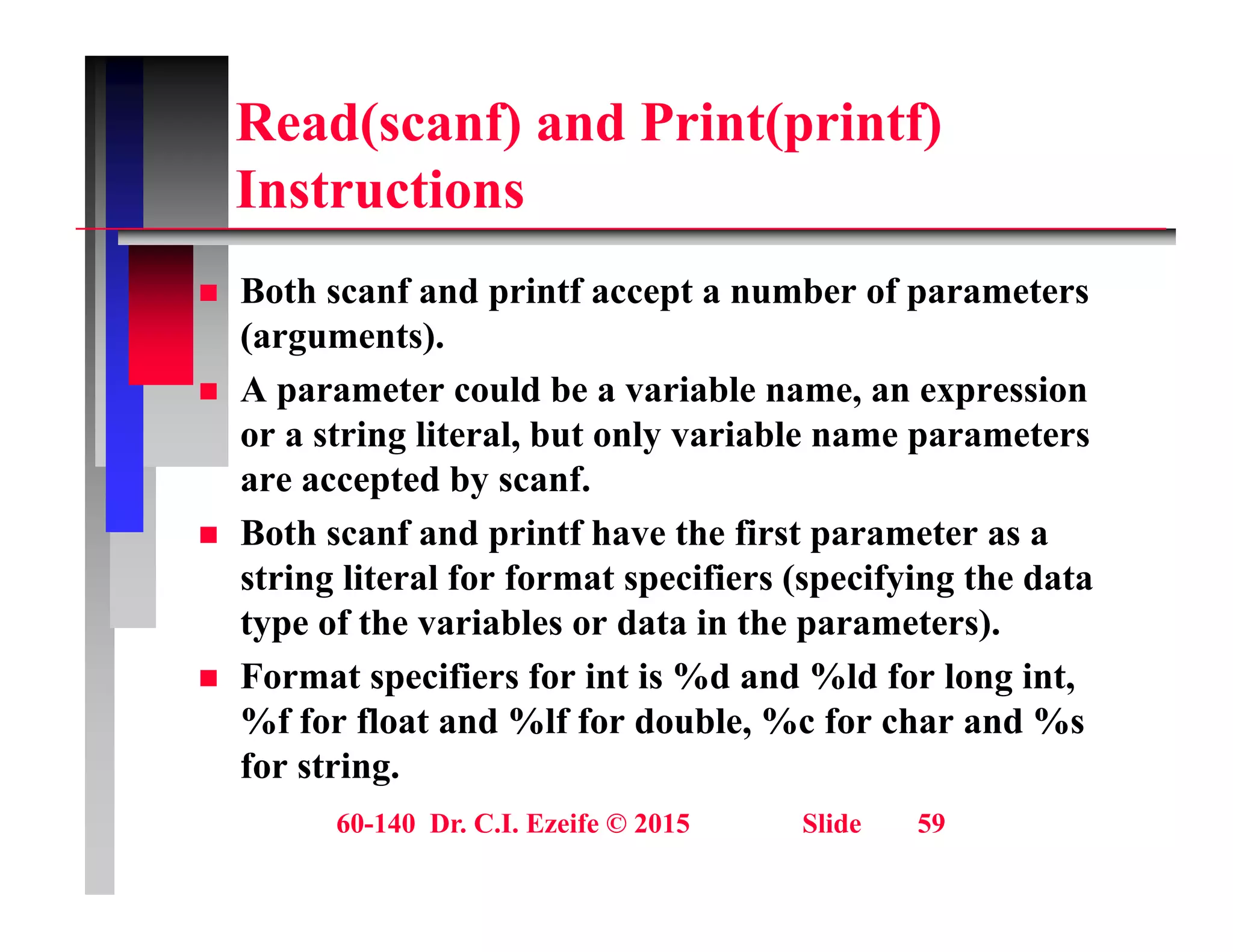 Read(scanf) and Print(printf)
I t ti
Instructions
 Both scanf and printf accept a number of parameters
 Both scanf and printf accept a number of parameters
(arguments).
 A parameter could be a variable name, an expression
or a string literal, but only variable name parameters
are accepted by scanf.
 Both scanf and printf have the first parameter as a
 Both scanf and printf have the first parameter as a
string literal for format specifiers (specifying the data
type of the variables or data in the parameters).
 Format specifiers for int is %d and %ld for long int,
%f for float and %lf for double, %c for char and %s
for string.
60-140 Dr. C.I. Ezeife © 2015 Slide 59
for string.
 