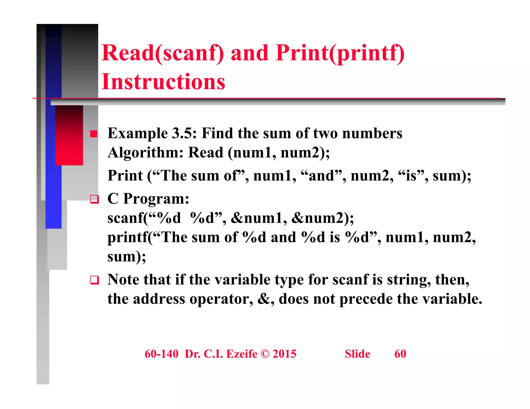 Read(scanf) and Print(printf)
I t ti
Instructions
 Example 3.5: Find the sum of two numbers
Algorithm: Read (num1, num2);
Print (“The sum of”, num1, “and”, num2, “is”, sum);
Print ( The sum of , num1, and , num2, is , sum);
 C Program:
scanf(“%d %d”, &num1, &num2);
printf(“The sum of %d and %d is %d”, num1, num2,
sum);
 Note that if the variable type for scanf is string then
 Note that if the variable type for scanf is string, then,
the address operator, &, does not precede the variable.
60-140 Dr. C.I. Ezeife © 2015 Slide 60
 