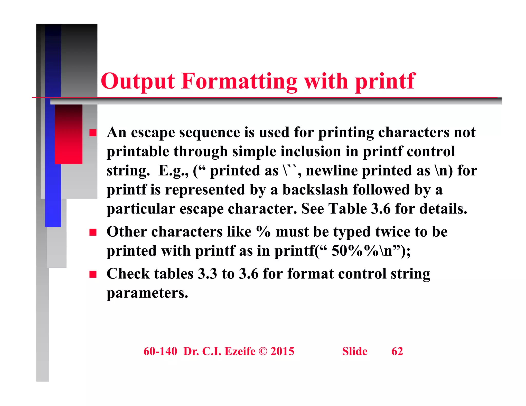 O t t F tti ith i tf
Output Formatting with printf
 An escape sequence is used for printing characters not
printable through simple inclusion in printf control
string. E.g., (“ printed as ``, newline printed as n) for
g g , ( p , p )
printf is represented by a backslash followed by a
particular escape character. See Table 3.6 for details.
Oth h t lik % t b t d t i t b
 Other characters like % must be typed twice to be
printed with printf as in printf(“ 50%%n”);
 Check tables 3.3 to 3.6 for format control string
g
parameters.
60-140 Dr. C.I. Ezeife © 2015 Slide 62
 