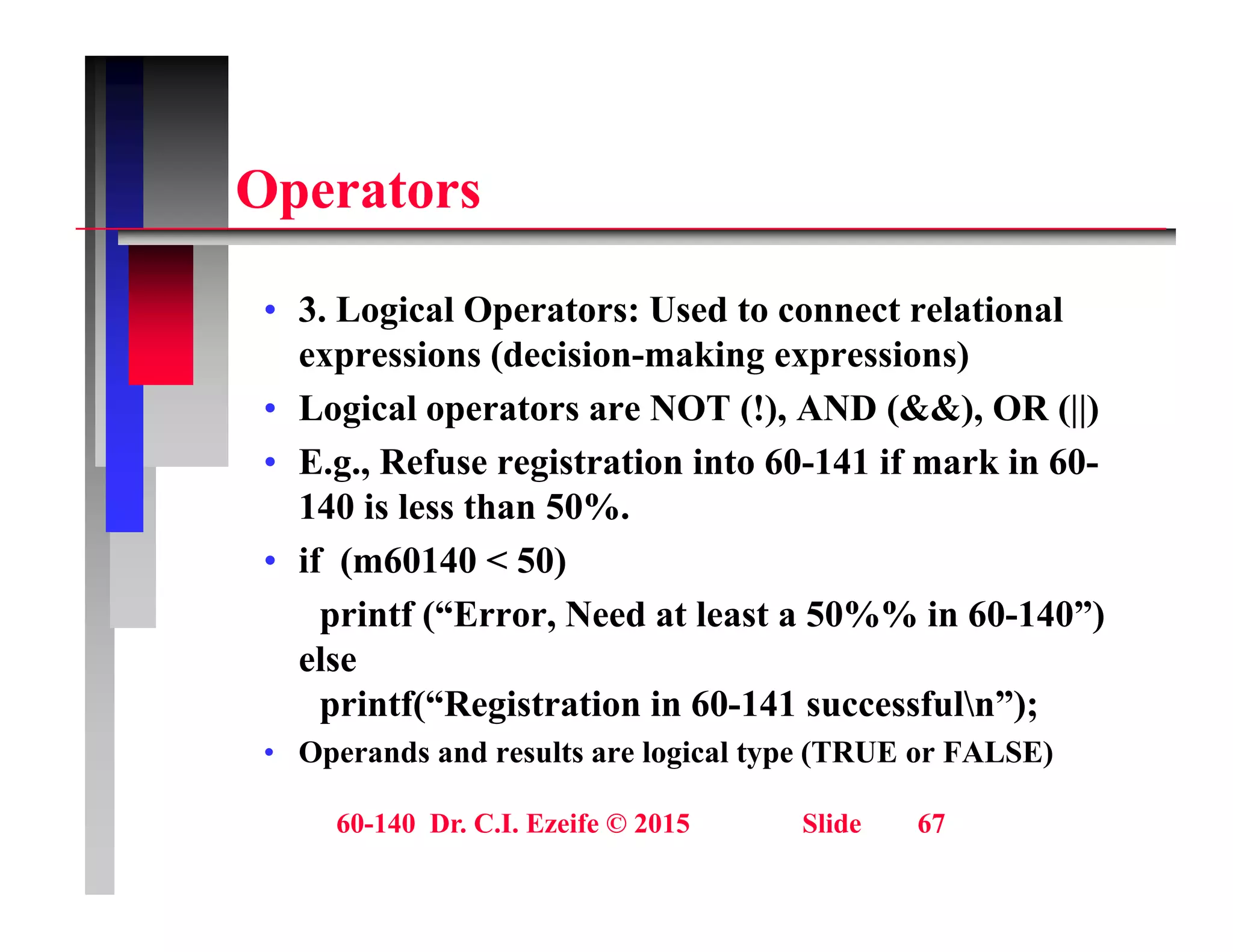 O t
Operators
• 3. Logical Operators: Used to connect relational
expressions (decision-making expressions)
• Logical operators are NOT (!), AND (&&), OR (||)
Logical operators are NOT (!), AND (&&), OR (||)
• E.g., Refuse registration into 60-141 if mark in 60-
140 is less than 50%.
• if (m60140 < 50)
printf (“Error, Need at least a 50%% in 60-140”)
else
else
printf(“Registration in 60-141 successfuln”);
• Operands and results are logical type (TRUE or FALSE)
60-140 Dr. C.I. Ezeife © 2015 Slide 67
 