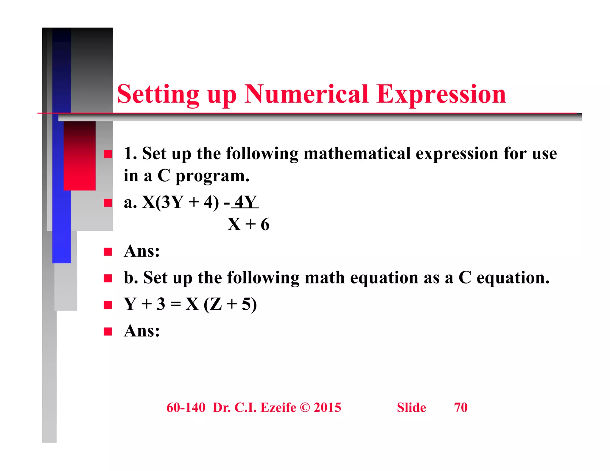 S tti N i l E i
Setting up Numerical Expression
 1. Set up the following mathematical expression for use
in a C program.
 a. X(3Y + 4) - 4Y
 a. X(3Y + 4) 4Y
X + 6
 Ans:
 b. Set up the following math equation as a C equation.
 Y + 3 = X (Z + 5)
A
 Ans:
60-140 Dr. C.I. Ezeife © 2015 Slide 70
 