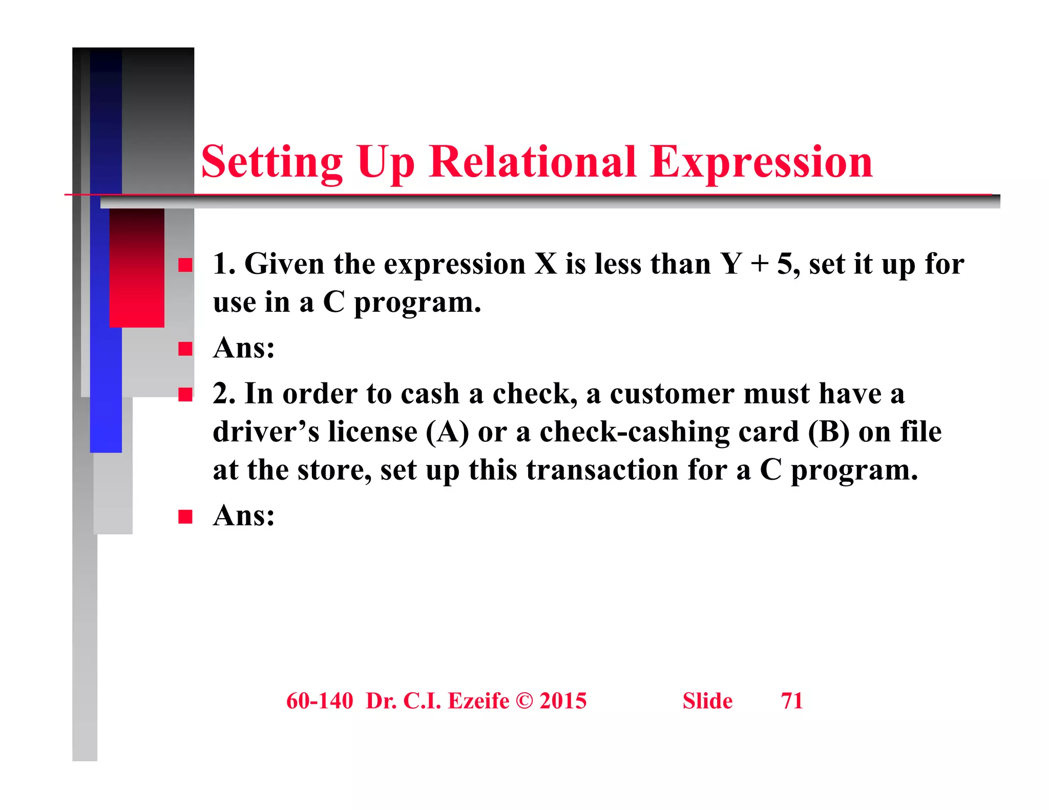 S tti U R l ti l E i
Setting Up Relational Expression
 1. Given the expression X is less than Y + 5, set it up for
use in a C program.
 Ans:
 Ans:
 2. In order to cash a check, a customer must have a
driver’s license (A) or a check-cashing card (B) on file
at the store, set up this transaction for a C program.
 Ans:
60-140 Dr. C.I. Ezeife © 2015 Slide 71
 